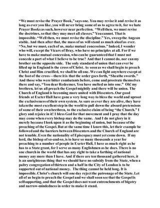 “We must revise the Prayer Book,”says one. You may revise it and revise it as
long as ever you like, you will never bring some of us to agree to it, for we hate
Prayer Booksas such, howevernear perfection. “Wellthen, we must revise
the doctrines, so that they may meet all classes.” Youcannot. That is
impossible. “Well then, we must revise the discipline.” Yes, sweepthe Augean
stable. And then after that, the mass of us will stand as much aloofas ever.
“No, but we must, eachof us, make mutual concessions.”Indeed, I wonder
who will, except the Vicars of Bray, who have no principles at all. For if we
have to make mutual concession, who canbe guaranteedthat I must not
concede a part of what I believe to be true? And that I cannot do, nor canmy
brother on the opposite side. The only standard of union that can ever be
lifted up in England is the cross ofChrist. As soonas we shall begin to preach
Christ and Him crucified, we shall be all one. We can fight anywhere except at
the footof the cross—there itis that the order goes forth, “Sheathe swords.”
And those who were bitter combatants before, come and prostrate themselves
there and say, “You dear Redeemer, You have melted us into one.” Oh! my
brethren, let us all preach the Gospelmightily and there will be union. The
Church of England is becoming more united with Dissenters. Our good
friends at ExeterHall have gone a very long way to bless the world and uproot
the exclusivenessoftheir own system. As sure as ever they are alive, they have
takenthe most excellentstep in the world to pull down the absurd pretensions
of some of their ownbrethren, to the exclusive claim of being “the Church.” I
glory and rejoice in it! I bless God for that movement and I pray that the day
may come when every bishop may do the same. And I do not glory in it
merely because Ilook upon it as the beginning of union, but because ofthe
preaching of the Gospel. But at the same time I know this, let their example be
followedand the barriers betweenDissenters and the Church of England are
not tenable. Even the nationality of Episcopacymust yet come down. If my
lord, the bishop of so-and-so, is to have so many thousands a year for
preaching to a number of people in ExeterHall, I have as much right as he
has to a State grant, for I serve as many Englishmen as he does. There is no
one church in the world that has any right to take a farthing of national
money any more than I have. And if there are ten thousand gathered here, it
is an unrighteous thing that we should have no subsidy from the State, when a
paltry congregationofthirteen and a half in the City of London is to be
supported out of national money. The thing cannot be held long. It is
impossible. Christ’s church will one day rejectthe patronage of the State. Let
all of us begin to preach the Gospeland we shall soonsee that the Gospelis
selfsupporting, and that the Gospeldoes not want entrenchments of bigotry
and narrow-mindedness in order to make it stand.
 