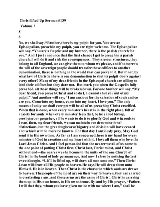 Christ lifted Up Sermon #139
Volume 3
8
8
No, we shall say, “Brother, there is my pulpit for you. You are an
Episcopalian, preachin my pulpit, you are right welcome. The Episcopalian
will say, “You are a Baptist and my brother, there is the parish church for
you.” And I just announce that the first chance I getto preach in a parish
church, I will do it and risk the consequences. Theyare our structures, they
belong to all England, we can give them to whom we please, and if tomorrow
the will of the sovereignpeople should transfer those edifices to another
denomination, there is nothing in the world that canprevent it. But if not, by
what law of Christian love is one denomination to shut its pulpit doors against
every other? Many of my dear friends in the Episcopalchurch are willing to
lend their edifices but they dare not. But mark you when the Gospelis fully
preached, all those things will be broken down. Forone brother will say, “My
dear friend, you preachChrist and so do I, I cannot shut you out of my
pulpit.” And another will cry, “I am anxious for the salvationof souls and so
are you. Come into my house, come into my heart, I love you.” The only
means of unity we shall ever get will be all of us preaching Christ crucified.
When that is done, when every minister’s heart is in the right place, full of
anxiety for souls, when every minister feels that, be he calledbishop,
presbyter, or preacher, all he wants to do is to glorify God and win souls to
Jesus, then, my dear friends, we can maintain our denominational
distinctions, but the greatbugbear of bigotry and division will have ceased
and schismwill no more be known. For that day I anxiously pray. May God
send it in His own time. As far as I am concerned, here is my hand for every
minister of God in creationand my heart with it, I love all them who love the
Lord Jesus Christ. And I feel persuaded that the nearer we all of us come to
the one point of putting Christ first, Christ last, Christ midst, and Christ
without end—the nearer we shall come to the unity of the one Church of
Christ in the bond of holy permanence. And now I close by noticing the last
sweetthought, “I, if I be lifted up, will draw all men unto me.” Then Christ
Jesus will draw all His people to heaven. He says He will draw them unto
Himself. He is in heaven. Then Christ is the chariot in which souls are drawn
to heaven. The people of the Lord are on their way to heaven, they are carried
in everlasting arms, and those arms are the arms of Christ. Christ is carrying
them up to His own house, to His own throne. By-and-by His prayer, “Father,
I will that they, whom you have given me be with me where I am,” shall be
 