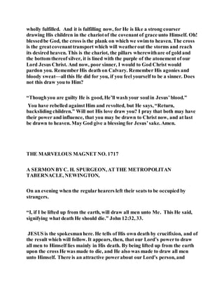 wholly fulfilled. And it is fulfilling now, for He is like a strong courser
drawing His children in the chariotof the covenantof grace unto Himself. Oh!
blessedbe God, the cross is the plank on which we swim to heaven. The cross
is the greatcovenanttransport which will weatherout the storms and reach
its desired heaven. This is the chariot, the pillars wherewithare of gold and
the bottom thereof silver, it is lined with the purple of the atonement of our
Lord Jesus Christ. And now, poor sinner, I would to God Christ would
pardon you. Remember His death on Calvary. Remember His agonies and
bloody sweat—allthis He did for you, if you feel yourself to be a sinner. Does
not this draw you to Him?
“Thoughyou are guilty He is good, He’ll wash your soulin Jesus’blood.”
You have rebelled againstHim and revolted, but He says, “Return,
backsliding children.” Will not His love draw you? I pray that both may have
their power and influence, that you may be drawn to Christ now, and at last
be drawn to heaven. May God give a blessing for Jesus’sake. Amen.
THE MARVELOUS MAGNET NO. 1717
A SERMON BYC. H. SPURGEON, AT THE METROPOLITAN
TABERNACLE, NEWINGTON,
On an evening when the regularhearers left their seats to be occupied by
strangers.
“I, if I be lifted up from the earth, will draw all men unto Me. This He said,
signifying what death He should die.” John 12:32, 33.
JESUS is the spokesmanhere. He tells of His own death by crucifixion, and of
the result which will follow. It appears, then, that our Lord’s powerto draw
all men to Himself lies mainly in His death. By being lifted up from the earth
upon the cross He was made to die, and He also was made to draw all men
unto Himself. There is an attractive powerabout our Lord’s person, and
 