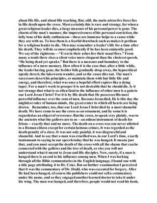 about His life, and about His teaching. But, still, the main attractive force lies
in His death upon the cross. Mostcertainlythis is rare and strange, for when a
greatreligious leader dies, a large measure of his personalpower is gone. The
charm of the man’s manner, the impressiveness ofhis personalconviction, the
lofty tone of his daily enthusiasm—these are immense helps to a cause while
they are with us. To lose them is a fearful drawback such as makes it perilous
for a religious leaderto die. Men may remember a leader’s life for a time after
his death. They will do so most emphatically if he has been eminently good.
We sayof the righteous— “Even in their ashes live their usual fires.” From
many a tomb there rises a silent voice more eloquent than the choicestspeech,
“He being dead yet speaks.” Butthere is a measure and boundary to the
influence of a mere memory. How often it is the case that, after a little while,
the leaderhaving gone, the feebler folk gradually drop away, the hypocritical
openly desert, the lukewarm wander, and so the cause dies out. The man’s
successors deserthis principles, or maintain them with but little life and
energy, and therefore, what was once a hopeful effort expires like a dying
taper. For a man’s work to prosper it is not desirable that he should die. Is it
not strange that what is so often fatal to the influence of other men is a gain to
our Lord Jesus Christ? For it is by His death that He possessesHis most
powerful influence overthe sons of men. BecauseJesusdied, He is this day the
mightiest ruler of human minds, the greatcenter to which all hearts are being
drawn. Remember, too, that our Lord Jesus Christ died by a most shameful
death. We have come to use the cross as an ornament, and by some it is
regardedas an objectof reverence. Butthe cross, to speak very plainly, was to
the ancients what the gallows are to us—an odious instrument of death for
felons— exactly that and no more. The death on a cross was one never allotted
to a Roman citizen exceptfor certainheinous crimes. It was regarded as the
death penalty of a slave. It was not only painful, it was disgracefuland
shameful. And to say that a man was crucifiedwas, in our Lord’s time, exactly
tantamount to saying in our speechtoday that he was hanged. It means just
that, and you must acceptthe death of the cross with all the shame that canbe
connectedwith the gallows and the tree of death, or else you will not
understand what it meant to Jesus and His disciples. Now, surely, if a man is
hanged there is an end to his influence among men. When I was looking
through all the Bible commentaries in the English language, Ifound one with
a title page attributing it to Dr. Coke. But on further examination I perceived
that it was the commentary of Dr. Dodd, who was executedfor forgery. After
He had been hanged, of course the publishers could not sella commentary
under his name, and so they engagedanotherlearned doctorto take it under
his wing. The man was hanged, and therefore, people would not read his book,
 