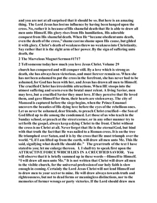 and you are not at all surprised that it should be so. But here is an amazing
thing. The Lord Jesus has lostno influence by having been hanged upon the
cross. No, ratherit is because ofHis shameful death that He is able to draw all
men unto Himself. His glory rises from His humiliation, His adorable
conquestfrom His shameful death. When He “became obedientunto death,
even the death of the cross,”shame castno shame upon His cause, but gilded
it with glory. Christ’s death of weaknessthrew no weaknessinto Christianity.
Say rather that it is the right arm of her power. By the sign of suffering unto
death, the
2 The Marvelous MagnetSermon#1717
2 Tell someone todayhow much you love Jesus Christ. Volume 29
church has conquered and will conquer still. By a love which is strong as
death, she has always been victorious, and must forever remain so. When she
has not been ashamed to put the cross in the forefront, she has never had to be
ashamed, for God has been with her, and Jesus has drawn all men to Himself.
The crucified Christ has irresistible attractions. When HE stoops into the
utmost suffering and scorneven the brutal must relent. A living Savior, men
may love, but a crucified Savior they must love. If they perceive that He loved
them, and gave Himself for them, their hearts are stolenaway. The city of
Mansoulis captured before the siege begins, whenthe Prince Emanuel
uncovers the beauties of His dying love before the eyes of the rebellious ones.
Let us never be ashamed, dearfriends, to preach Christ crucified—the Son of
God lifted up to die among the condemned. Let those of us who teach in the
Sunday school, orpreach at the streetcorner, or in any other manner try to
setforth the gospel, always keepa dying Christ to the front. Christ without
the cross is no Christ at all. Neverforget that He is the eternalGod, but bind
with that truth the factthat He was nailed to a Roman cross. It is on the tree
He triumphed over Satan, and it is by the cross that He must triumph over the
world. “I, if I am lifted up from the earth, will draw all men unto Me. This He
said, signifying what death He should die.” The greattruth of the text I have
statedto you; let me enlarge thereon. I. I shall try to speak first upon the
ATTRACTIVE FORCE WHICH LIES IN A CRUCIFIED SAVIOR. You
will observe that it is briefly summed up in these words—Himselfto Himself.
“I will draw all men unto Me.” It is not written that Christ will draw all men
to the visible church, for the universal professionof our holy faith is slow
enough in coming. Certainly the Lord Jesus Christwill not lend Himself out
to draw men to your sector to mine. He will draw always towards truth and
righteousness, but not to dead forms or meaningless distinctions, nor to the
memories of former wrongs or party victories. If the Lord should draw men
 