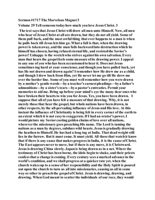 Sermon #1717 The Marvelous Magnet3
Volume 29 Tell someone todayhow much you love Jesus Christ. 3
The text says that Jesus Christ will draw all men unto Himself. Now, all men
who hear of Jesus Christ at all are drawn, but they do not all yield. Some of
them pull back, and the most awful thing that ever happens to a man is when
he pulls back till Jesus lets him go. What a fall is that, when the drawing
poweris takenaway, and the man fails backwardinto destruction which he
himself has chosen, having refused eternal life, and resistedthe Savior’s
power! Unhappy is the wretchwho strives againsthis own salvation. Every
man that hears the gospel feels some measure ofits drawing power. I appeal
to any one of you who has been accustomedto hear it. Does not Jesus
sometimes tug hard at your conscience,and though you have pulled back, yet
has He not drawn and drawn again? I remember how He drew me as a child,
and though I drew back from Him, yet He never let me go till He drew me
over the border line. Some of you must well remember how you were drawn
by a mother’s gentle words—by a teacher’s earnestpleadings—bya father’s
admonitions—by a sister’s tears—bya pastor’s entreaties. Permit your
memories to aid me. Bring up before your mind’s eye the many dear ones who
have broken their hearts to win you for Jesus. Yes, you have been drawn. I
suppose that all of you have felt a measure of that drawing. Why, it is not
merely those that hear the gospel, but whole nations have been drawn, in
other respects, by the all-pervading influence of Jesus and His love. At this
instant the influence of Christianity is being felt in every corner of the earth to
an extent which it is not easyto exaggerate. If I had an orator’s power, I
would picture my Saviorcasting golden chains of love over all nations,
whereverthe missionary goes preaching His name. The Lord is taming the
nations as a man by degrees, subdues wild beasts. Jesus is gradually drawing
the heathen to Himself. He has had a long tug at India. That dead weight still
lies in the furrow. But it must come. It must yield. All those that watchit know
that if there is any cause that makes progress in India, it is the cause ofChrist.
The Eastappears never to move, but if there is any move, it is Christward.
Jesus is drawing China slowly. Japanis being drawn as in a net. Where the
testimony of Christ has been borne, the idols begin to shake, and their priests
confess that a change is coming. Every century sees a marked advance in the
world’s condition, and we shall progress at a quickerrate yet, when the
church wakesup to a sense ofher responsibility and the Holy Spirit is poured
out upon the church to turn us all into missionaries, causing us all in some
way or other to preachthe gospelofChrist. Jesus is drawing, drawing, and
drawing. When God meant to scatterthe individuals of our race, they would
 