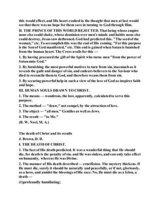 this would effect, and His heart exulted in the thought that men at last would
see that there was no hope for them save in turning to God through Him.
II. THE PRINCE OF THIS WORLD REJECTED. Thatbeing whose empire
none else could shake, whose dominion over men's minds and habits none else
could destroy, Jesus saw dethroned. God had predicted this. "The seedof the
woman," etc. To accomplishthis was the end of His coming. "Forthis purpose
is the Sonof God manifested," etc. This end is gained when Satan is banished
from the human heart. The Cross avails for this —
1. By having procured the gift of the Spirit who turns men "from the power of
Satanunto God."
2. By furnishing the most powerful motives to turn from sin, inasmuch as it
reveals the guilt and danger of sin, and endears believers to the Saviour who
died to reconcile them to God, and therefore weans them from sin.
3. By securing powerful help in such a view of the love of God as inspires faith
and hope.
III. HUMAN SOULS DRAWN TO CHRIST.
1. The means — wondrous, the last, apparently, calculatedto serve this
purpose.
2. The method — "draw," not compel, by the attraction of love.
3. The object — "all men." Gentiles as well as Jews.
4. The result — "to Me."
(B. W. Noel, M. A.)
The death of Christ and its results
J. Brown, D. D.
I. THE DEATH OF CHRIST.
1. The fact of His death predicted. It was a wonderful thing that He should
die, for death is the penalty of sin. and He was sinless, and can only take effect
on humanity, whereas He was Divine.
2. The manner of His death described — crucifixion. The mystery thickens. If
He must die, surely it should be naturally and peacefully, or if not, gloriously,
as a hero, and amidst the blessings ofHis race. No, He must die as a felon, a
death —
(1)profoundly humiliating;
 