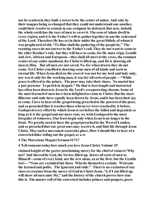 not be scattered, they built a towerto be the center of union. And only by
their tongues being so changed that they could not understand one another,
could their resolve to remain in one company be defeated. But now, behold,
the whole earth has the race of men to coverit. The sons of Adam dwell in
every region, and it is the Father’s will to gathertogether in one the redeemed
of the Lord. Therefore He has set in their midst the greatShiloh, of whom it
was prophesied of old, “To Him shall the gathering of the people be.” The
roaming races do not answerto the Father’s call. They do not want to come to
the elder Brother’s rule, but they will have to come, for He must reign. Gentile
and Jew, African and European—theyshall all meet at the cross, the common
centerof our entire manhood, for Christ is lifted up, and He is drawing all
men to Him. But all men are not saved. No, for when drawn they do not
come. Yet Christ crucified is drawing some men of all kinds and sorts to
eternal life. When Jesus died on the cross it was not for my lord and lady only,
nor was it only for the working man, it was for all sorts of people— “While
grace is offered to the prince, The poor may take their share. No mortal has
a just pretense To perish in despair.” He that is best taught and instructed
has often been drawn to Jesus by the Lord’s overpowering charms. Some of
the most learnedof men have been delighted to come to Christ. But the most
illiterate and rude have equally been drawn by Jesus, andit has been their joy
to come. I love to hear of the gospelbeing preachedto the poorestof the poor,
and so preachedthat it reaches those who never were reachedby it before.
Godspeedevery effort by which Jesus is set before the fallen and degraded, so
long as it is the gospeland not mere rant, we wish Godspeedto the most
irregular of witnesses. Ourfears begin only when Jesus is no longerin the
front. We greatly need to have the gospelpreachedin the Westof London,
and so preachedthat our greatones may receive it, and find life through Jesus
Christ. May such a movement soontake place. How I should like to hear of a
convertedduke telling out the gospel, or a re
4 The Marvelous MagnetSermon#1717
4 Tell someone todayhow much you love Jesus Christ. Volume 29
claimed knight of the garter proclaiming mercy for the chief of sinners! Why
not? And blessedbe God, the Savior, lifted up, draws all sorts of men to
Himself—some of every kind, not the Jew alone, as at the first, but the Gentile
too!— “None are excluded but those Who do themselves exclude. Welcome
the learnedand polite, The ignorant and rude.” There is no exclusionof any
class orcreature from the mercy of God in Christ Jesus. “I, if I am lifted up,
will draw all men unto Me,” and the history of the church proves how true
this is. The muster roll of the converted includes princes and paupers, peers
 