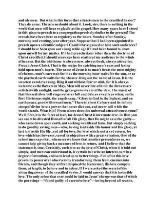 and ale men. But what is this force that attracts men to the crucified Savior?
They do come. There is no doubt about it. Look, sirs, there is nothing in the
world that men will hear so gladly as the gospel. How many years have I stood
in this place to preach to a congregationpreciselysimilar to the present! The
crowds have been here as regularly as the hours, Sunday after Sunday,
morning and evening, year after year. Suppose that I had been appointed to
preach upon a scientific subject? Could I have gained or held such audiences?
I should have been spun out a long while ago if I had been bound to draw
upon myself for my matter. If I had preachedany other than the doctrine of
Christ crucified, I should years ago have scatteredmy audience to the winds
of heaven. But the old theme is always new, always fresh, always attractive.
PreachJesus Christ. That is the recipe for catching men’s ears and laying
hold upon men’s hearts. The name of Jesus is to man’s heart the most mighty
of charms, man’s ears wait for it as the morning hour waits for the sun, or as
the parched earth waits for the shower. Ring out the name of Jesus. It is the
sweetestcaroleversung. Ring it out without fear or stint, for it is always
welcome as the flowers in May. Men will never tire of it till the flowers are
satiatedwith sunlight, and the grass grows wearyofthe dew. The music of
that blessedsilver bell rings out over hill and dale as sweetlyas when, on the
first Christmas night, the angels sang, “Gloryto God in the highest, and on
earth peace, goodwill toward men.” There is about Calvary and its infinite
stoopof divine love a powerthat never dies out, and never will while the
world stands. What is it? From where does this universal attractiveness come?
Well, first, it is the force of love, for Jesus Christ is incarnate love. In Him you
see one who divested Himself of all His glory, that He might save the guilty—
who came down upon earth, not seeking wealthand fame, but simply seeking
to do goodby saving men—who, having laid aside His honor and His glory, at
last laid aside His life, and all for love, for love which met a sad return, for
love which has however, savedits objectives with a greatsalvation. One of the
schoolmen says that, wheneverwe know that another personloves us, we
cannot help giving back a measure of love in return, and I believe that the
statementis true. Certainly, such love as the love of Christ, when it is told out
simply, and men can understand it, is certainto excite an interest, to win a
degree of attention, and so to lead up to better things. Full often this love
proves its powerover observers by transforming them from enemies into
friends, and though they at first despisedthe Redeemer, His love compels
them, at length, to believe and to adore. If I were askedthe secretof the
attracting power of the crucified Savior, I would answerthat it is invincible
love. The only crime that ever could be laid to Jesus’charge was thatof which
the poetsings— “found guilty of excessive love”—loving beyond all reason,
 