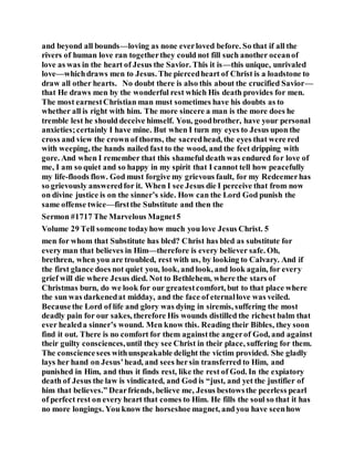 and beyond all bounds—loving as none everloved before. So that if all the
rivers of human love ran togetherthey could not fill such another oceanof
love as was in the heart of Jesus the Savior. This it is—this unique, unrivaled
love—whichdraws men to Jesus. The piercedheart of Christ is a loadstone to
draw all other hearts. No doubt there is also this about the crucified Savior—
that He draws men by the wonderful rest which His death provides for men.
The most earnestChristian man must sometimes have his doubts as to
whether all is right with him. The more sincere a man is the more does he
tremble lest he should deceive himself. You, goodbrother, have your personal
anxieties;certainly I have mine. But when I turn my eyes to Jesus upon the
cross and view the crown of thorns, the sacredhead, the eyes that were red
with weeping, the hands nailed fast to the wood, and the feet dripping with
gore. And when I remember that this shameful death was endured for love of
me, I am so quiet and so happy in my spirit that I cannot tell how peacefully
my life-floods flow. God must forgive my grievous fault, for my Redeemerhas
so grievously answeredfor it. When I see Jesus die I perceive that from now
on divine justice is on the sinner’s side. How can the Lord God punish the
same offense twice—firstthe Substitute and then the
Sermon #1717 The Marvelous Magnet5
Volume 29 Tell someone todayhow much you love Jesus Christ. 5
men for whom that Substitute has bled? Christ has bled as substitute for
every man that believes in Him—therefore is every believer safe. Oh,
brethren, when you are troubled, rest with us, by looking to Calvary. And if
the first glance does not quiet you, look, and look, and look again, for every
grief will die where Jesus died. Not to Bethlehem, where the stars of
Christmas burn, do we look for our greatestcomfort, but to that place where
the sun was darkenedat midday, and the face of eternallove was veiled.
Becausethe Lord of life and glory was dying in siremis, suffering the most
deadly pain for our sakes, therefore His wounds distilled the richest balm that
ever healeda sinner’s wound. Men know this. Reading their Bibles, they soon
find it out. There is no comfort for them againstthe angerof God, and against
their guilty consciences,until they see Christ in their place, suffering for them.
The consciencesees withunspeakable delight the victim provided. She gladly
lays her hand on Jesus’head, and sees hersin transferred to Him, and
punished in Him, and thus it finds rest, like the rest of God. In the expiatory
death of Jesus the law is vindicated, and God is “just, and yet the justifier of
him that believes.” Dearfriends, believe me, Jesus bestowsthe peerless pearl
of perfect rest on every heart that comes to Him. He fills the soul so that it has
no more longings. You know the horseshoe magnet, and you have seenhow
 