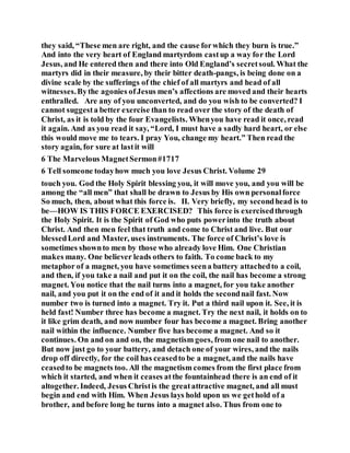 they said, “These men are right, and the cause forwhich they burn is true.”
And into the very heart of England martyrdom castup a way for the Lord
Jesus, and He entered then and there into Old England’s secretsoul. What the
martyrs did in their measure, by their bitter death-pangs, is being done on a
divine scale by the sufferings of the chief of all martyrs and head of all
witnesses.Bythe agonies ofJesus men’s affections are moved and their hearts
enthralled. Are any of you unconverted, and do you wish to be converted? I
cannot suggesta better exercise than to read over the story of the death of
Christ, as it is told by the four Evangelists. Whenyou have read it once, read
it again. And as you read it say, “Lord, I must have a sadly hard heart, or else
this would move me to tears. I pray You, change my heart.” Then read the
story again, for sure at lastit will
6 The Marvelous MagnetSermon#1717
6 Tell someone todayhow much you love Jesus Christ. Volume 29
touch you. God the Holy Spirit blessing you, it will move you, and you will be
among the “all men” that shall be drawn to Jesus by His own personalforce
So much, then, about what this force is. II. Very briefly, my secondhead is to
be—HOW IS THIS FORCE EXERCISED? This force is exercisedthrough
the Holy Spirit. It is the Spirit of God who puts powerinto the truth about
Christ. And then men feel that truth and come to Christ and live. But our
blessedLord and Master, uses instruments. The force of Christ’s love is
sometimes shownto men by those who already love Him. One Christian
makes many. One believer leads others to faith. To come back to my
metaphor of a magnet, you have sometimes seena battery attachedto a coil,
and then, if you take a nail and put it on the coil, the nail has become a strong
magnet. You notice that the nail turns into a magnet, for you take another
nail, and you put it on the end of it and it holds the secondnail fast. Now
number two is turned into a magnet. Try it. Put a third nail upon it. See, it is
held fast! Number three has become a magnet. Try the next nail, it holds on to
it like grim death, and now number four has become a magnet. Bring another
nail within the influence. Number five has become a magnet. And so it
continues. On and on and on, the magnetism goes, from one nail to another.
But now just go to your battery, and detach one of your wires, and the nails
drop off directly, for the coil has ceasedto be a magnet, and the nails have
ceasedto be magnets too. All the magnetism comes from the first place from
which it started, and when it ceases atthe fountainhead there is an end of it
altogether. Indeed, Jesus Christis the greatattractive magnet, and all must
begin and end with Him. When Jesus lays hold upon us we gethold of a
brother, and before long he turns into a magnet also. Thus from one to
 