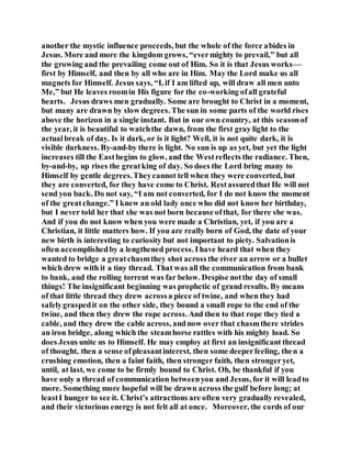 another the mystic influence proceeds, but the whole of the force abides in
Jesus. More and more the kingdom grows, “evermighty to prevail,” but all
the growing and the prevailing come out of Him. So it is that Jesus works—
first by Himself, and then by all who are in Him. May the Lord make us all
magnets for Himself. Jesus says, “I, if I am lifted up, will draw all men unto
Me,” but He leaves roomin His figure for the co-working ofall grateful
hearts. Jesus draws men gradually. Some are brought to Christ in a moment,
but many are drawn by slow degrees. The sun in some parts of the world rises
above the horizon in a single instant. But in our own country, at this seasonof
the year, it is beautiful to watchthe dawn, from the first gray light to the
actualbreak of day. Is it dark, or is it light? Well, it is not quite dark, it is
visible darkness. By-and-by there is light. No sun is up as yet, but yet the light
increases till the Eastbegins to glow, and the Westreflects the radiance. Then,
by-and-by, up rises the greatking of day. So does the Lord bring many to
Himself by gentle degrees.Theycannot tell when they were converted, but
they are converted, for they have come to Christ. Restassuredthat He will not
send you back. Do not say, “I am not converted, for I do not know the moment
of the greatchange.” I knew an old lady once who did not know her birthday,
but I never told her that she was not born because ofthat, for there she was.
And if you do not know when you were made a Christian, yet, if you are a
Christian, it little matters how. If you are really born of God, the date of your
new birth is interesting to curiosity but not important to piety. Salvationis
often accomplishedby a lengthened process. Ihave heard that when they
wanted to bridge a greatchasmthey shot across the river an arrow or a bullet
which drew with it a tiny thread. That was all the communication from bank
to bank, and the rolling torrent was far below. Despise notthe day of small
things! The insignificant beginning was prophetic of grand results. By means
of that little thread they drew acrossa piece of twine, and when they had
safelygraspedit on the other side, they bound a small rope to the end of the
twine, and then they drew the rope across. And then to that rope they tied a
cable, and they drew the cable across, andnow over that chasmthere strides
an iron bridge, along which the steamhorse rattles with his mighty load. So
does Jesus unite us to Himself. He may employ at first an insignificant thread
of thought, then a sense ofpleasantinterest, then some deeperfeeling, then a
crushing emotion, then a faint faith, then stronger faith, then strongeryet,
until, at last, we come to be firmly bound to Christ. Oh, be thankful if you
have only a thread of communication betweenyou and Jesus, for it will leadto
more. Something more hopeful will be drawn across the gulf before long; at
leastI hunger to see it. Christ’s attractions are often very gradually revealed,
and their victorious energy is not felt all at once. Moreover, the cords of our
 