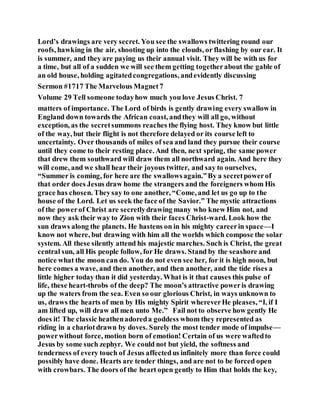 Lord’s drawings are very secret. You see the swallows twittering round our
roofs, hawking in the air, shooting up into the clouds, or flashing by our ear. It
is summer, and they are paying us their annual visit. They will be with us for
a time, but all of a sudden we will see them getting togetherabout the gable of
an old house, holding agitatedcongregations, andevidently discussing
Sermon #1717 The Marvelous Magnet7
Volume 29 Tell someone todayhow much you love Jesus Christ. 7
matters of importance. The Lord of birds is gently drawing every swallow in
England down towards the African coast, andthey will all go, without
exception, as the secretsummons reaches the flying host. They know but little
of the way, but their flight is not therefore delayed or its course left to
uncertainty. Over thousands of miles of sea and land they pursue their course
until they come to their resting place. And then, next spring, the same power
that drew them southward will draw them all northward again. And here they
will come, and we shall hear their joyous twitter, and say to ourselves,
“Summer is coming, for here are the swallowsagain.”By a secretpowerof
that order does Jesus draw home the strangers and the foreigners whom His
grace has chosen. Theysay to one another, “Come, and let us go up to the
house of the Lord. Let us seek the face of the Savior.” The mystic attractions
of the powerof Christ are secretlydrawing many who knew Him not, and
now they ask their way to Zion with their faces Christ-ward. Look how the
sun draws along the planets. He hastens on in his mighty careerin space—I
know not where, but drawing with him all the worlds which compose the solar
system. All these silently attend his majestic marches. Such is Christ, the great
central sun, all His people follow, for He draws. Stand by the seashore and
notice what the moon can do. You do not even see her, for it is high noon, but
here comes a wave, and then another, and then another, and the tide rises a
little higher today than it did yesterday. What is it that causes this pulse of
life, these heart-throbs of the deep? The moon’s attractive poweris drawing
up the waters from the sea. Even so our glorious Christ, in ways unknown to
us, draws the hearts of men by His mighty Spirit whereverHe pleases, “I, if I
am lifted up, will draw all men unto Me.” Fail not to observe how gently He
does it! The classic heathenadoreda goddess whom they represented as
riding in a chariotdrawn by doves. Surely the most tender mode of impulse—
powerwithout force, motion born of emotion! Certain of us were waftedto
Jesus by some such zephyr. We could not but yield, the softness and
tenderness of every touch of Jesus affectedus infinitely more than force could
possibly have done. Hearts are tender things, and are not to be forced open
with crowbars. The doors of the heart open gently to Him that holds the key,
 