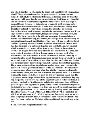and who is that but He who made the heart, and bought it with His precious
blood? The gentleness is equal to the power when Jesus draws men to
Himself! But, oh, how effectually! I thought, as I mused upon my text, that I
saw a greatwhirlpool like the maelstromin the north of Norway. I thought I
saw an enormous whirlpool so huge that all the souls of men, like ships of
many different forms, were being drawn towards it. With strained sight I
gazedupon this monstrous death! Woe to those who are suckedin by that
dreadful whirlpool, for there is no escape. The abyss has no bottom;
destruction is sure to all who are caught in the tremendous down-rush! Even
ships far out at sea onother tacks, thoughthey escape this maelstrom, are
hindered in their course by it, for this one monstrous devourer labors to
absorb all and leaves no bay, nor harbor, nor foreignmain unaffectedby its
perpetual draught. As I was thinking of this giant evil, and wondering how I
could navigate my own boat so as to avoid this mouth of hell, I saw a hand
that had the mark of a nail upon its palm, and lo, it held a mighty magnet
which attracted every vesselwith a force greaterthan any born of sea or
storm. This magnet attractedmany ships so that they flew to it at once, and
were gently drawn towards their desired haven in the very teeth of the
maelstrom. I saw other vessels in which the mariners hoisted sail to try to
escape the influence of this magnet, and even put out their oars to strive to get
away, and some of them did so escape. Alas, they floatedfarther and farther
into the maelstrom’s destructive power, to be suckeddown to their perdition.
These were so besottedthat they labored againstmercy and resolvedto be
destroyed. We are glad that all are not left to actso madly. You must have
seenan instance of drawing very often down in the river. A grand vesselis
bound for the Indies, but how can it be taken down to the Nore? It is difficult
to move the heavy craft. There it must lie. But here comes a steam-tug. The
large vesselhands a rope on board the tug and now the steamis up. Tug, tug,
tug, the paddle-wheels revolve and the big ship begins to follow the lead. It is
no longer motionless;it will soonbe walking the waters as a thing of life. A
pleasantsight—the tug draws it gently out to sea and then leaves it to pursue
its distant voyage. Justso may Jesus draw you awayfrom sinful pleasures and
from self-righteousness. III. I shall conclude by drawing one or two lessons.
Then I have done. WHAT DOES ALL THIS IMPLY? “I, if I am lifted up,
will draw all men unto Me.” Well, it means this first—that men, by nature,
are a long wayoff from Christ. You were not born converted. Of that I am
sure. Norwere you born a Christian either, and though they took you to the
font,
8 The Marvelous MagnetSermon#1717
 