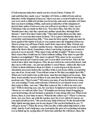 8 Tell someone todayhow much you love Jesus Christ. Volume 29
and said that they made you a “member of Christ, a child of God, and an
inheritor of the kingdom of heaven,” there was not a word of truth in it, for
you were such a child of God that you loved sin, and such a member of Christ
that you knew nothing of Him, and such an inheritor of the kingdom of
heaven that, unless God saves you, you will never getthere. I may say of
Christians who are made in that way, “Eyes have they, but they see not.
Mouths have they, but they speak not, neither speak they through their
throats.” And I fearthat I must add, “Theythat make them are like unto
them: so is everyone that trusts in them.” It is a poor Christianity that is
createdby such monstrous folly. “You must be born again,” and you must be
born againof the Spirit of God, or you cannot enter the kingdom of heaven.
Man is a long way off from Christ, and Christ must draw Him. Friend, ask
Him to draw you. I gather anotherlesson—thatmen will not come to Christ
unless He draws them. Sometimes, when I am trying to prepare a sermon to
preach, I say to myself, “Why must I take all this trouble?” If men were in
their senses theywould run to Christ without calling. Why must we put this
business so temptingly? Why must we plead? Why must we be so earnest?
Becausemen do not want to come, not even to their own Savior. They do not
wish to have their sins forgiven. They do not wish to be renewedin heart. And
they never will come—no, not one mother’s sonof them—unless He that sent
Christ to them shall draw them to Christ. A work of grace in the heart is
absolutely necessarybefore the sacrifice ofthe Lord Jesus will be acceptedby
any one of us. Jesus said, “You will not come to Me that you might have life.”
What our Lord said is true to this hour, man has not improved an atom. But,
then, learn another lesson. If there is any man here that Christ is drawing, he
need not ask, “MayI come?” Ofcourse you may, if you feel drawn to come.
Are you coming? Come, and welcome. Christ never yet turned awaya soul
that came to Him—not one. “Him that comes to Me, I will in no wise cast
out.” If He is drawing you, run, for you have Scriptural warrant for so doing.
“Draw us: we will run after You.” If tonight you feelany kind of tugging at
your heartstrings, do not hesitate a moment. Come along with you. When God
draws, then, is your time to move. What do the sailors say? “There’s a breeze,
Jack. Aye, aye, boys, up with the anchor, now for every stitch of canvas, we
can make headwaynow.” Do you feel any kind of breeze? Is the breath of the
Holy Spirit moving upon you in any degree? Do you feel inclined to say, “I
will go to Jesus”? Then, fly away with you, like a full-sailed ship before a fair
wind. And by God’s help may you soonmake the port of everlasting salvation.
Let us finish up by saying that, if Christ has said that He will draw, then, He
 