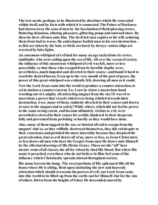 The text needs, perhaps, to be illustrated by doctrines which He concealed
within itself, and by facts with which it is connected. The Prince of Darkness
had drawn away the sons of men by the fascinationof flesh-pleasing errors,
flattering delusions, alluring pleasures, glittering pomp and outward show. By
these he drew all men unto him. The devil led men captive at his will, seducing
them from bad to worse. He enticedpoor foolish man to his own destruction–
as fish are takenby the bait, as birds are lured by decoys–andas ships are
wreckedby false lights.
An enormous whirlpool of evil had for many an age suckedinto its vortex
multitudes who were sailing upon the sea of life. All overthe oceanof society
the influence of this monstrous whirlpool of evil was felt, more or less
powerfully, so that those who escapedfrom its horrible depths were,
nevertheless, much impeded and diverted in their course–andfound it hard to
reachthe desired haven. Even up to the very mouth of the port of peace, the
powerof this great whirlpool was evidently felt, drawing all men as it could.
Now the Lord Jesus came into the world to produce a counter-attraction, to
setin motion a counter-current. Lo, I saw in vision a mysterious hand
reaching out of a mighty all-attracting magnet from the sky!It was of so
marvelous a powerthat vessels whichwere being whirled towards their
destruction, were, many of them, suddenly diverted in their course and drawn
at once to the magnet and to safety!While others, which did not feelits power
to the same saving extent, and became ultimately victims to evil, were
nevertheless slowedin their course for awhile, hindered in their desperate
folly and prevented from perishing so hastily as they would have done.
Alas, many of them tugged at the oar, or hoisted all sail to escape from the
magnet! And so, as they willfully destroyed themselves, they did saddespite to
their conscienceand perished the more miserably because they despisedthe
greatsalvation. Just as evil draws all of us, more or less, so Jesus Christ more
or less draws all men who hear the Gospel. Some men He draws unto Himself
by the effectualdrawings of His Divine Grace. These are the “all” here
meant–some ofall classes,the all for whom he shed His blood. But where His
name is preached, even those who do not believe in Him feel some of the
influence which Christianity spreads abroad throughout society.
His name leavens the lump. The sweetperfume of His spikenard fills all the
house where He is sitting. Bent upon instituting the new and heavenly
attractionwhich should overcome the powers of evil, our Lord Jesus came
into this world to be lifted up from the earth–notfor Himself–but for the sins
of others. Down from the heights of Glory He descended, moved by
 