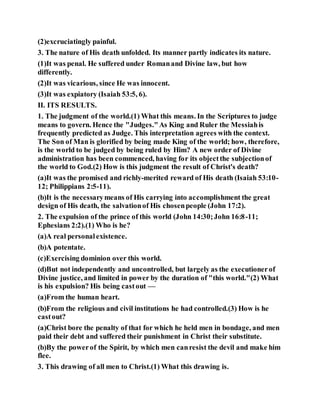 (2)excruciatingly painful.
3. The nature of His death unfolded. Its manner partly indicates its nature.
(1)It was penal. He suffered under Romanand Divine law, but how
differently.
(2)It was vicarious, since He was innocent.
(3)It was expiatory (Isaiah 53:5, 6).
II. ITS RESULTS.
1. The judgment of the world.(1) What this means. In the Scriptures to judge
means to govern. Hence the "Judges."As King and Ruler the Messiahis
frequently predicted as Judge. This interpretation agrees with the context.
The Son of Man is glorified by being made King of the world; how, therefore,
is the world to be judged by being ruled by Him? A new order of Divine
administration has been commenced, having for its objectthe subjectionof
the world to God.(2) How is this judgment the result of Christ's death?
(a)It was the promised and richly-merited reward of His death (Isaiah 53:10-
12; Philippians 2:5-11).
(b)It is the necessarymeans of His carrying into accomplishment the great
design of His death, the salvationof His chosenpeople (John 17:2).
2. The expulsion of the prince of this world (John 14:30;John 16:8-11;
Ephesians 2:2).(1) Who is he?
(a)A real personalexistence.
(b)A potentate.
(c)Exercising dominion over this world.
(d)But not independently and uncontrolled, but largely as the executionerof
Divine justice, and limited in power by the duration of "this world."(2) What
is his expulsion? His being castout —
(a)From the human heart.
(b)From the religious and civil institutions he had controlled.(3) How is he
castout?
(a)Christ bore the penalty of that for which he held men in bondage, and men
paid their debt and suffered their punishment in Christ their substitute.
(b)By the powerof the Spirit, by which men canresist the devil and make him
flee.
3. This drawing of all men to Christ.(1) What this drawing is.
 