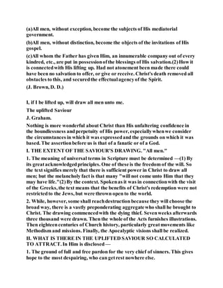 (a)All men, without exception, become the subjects of His mediatorial
government.
(b)All men, without distinction, become the objects of the invitations of His
gospel.
(c)All whom the Father has given Him, an innumerable company out of every
kindred, etc., are put in possessionofthe blessings of His salvation.(2)How it
is connectedwith His lifting up. Had not atonement been made there could
have been no salvation to offer, or give or receive. Christ's death removed all
obstacles to this, and securedthe effectualagencyof the Spirit.
(J. Brown, D. D.)
I, if I be lifted up, will draw all men unto me.
The uplifted Saviour
J. Graham.
Nothing is more wonderful about Christ than His unfaltering confidence in
the boundlessness andperpetuity of His power, especiallywhenwe consider
the circumstances in which it was expressedand the grounds on which it was
based. The assertionbefore us is that of a fanatic or of a God.
I. THE EXTENT OF THE SAVIOUR'S DRAWING. "All men."
1. The meaning of universal terms in Scripture must be determined —(1) By
its greatacknowledgedprinciples. One of these is the freedom of the will. So
the text signifies merely that there is sufficient power in Christ to draw all
men; but the melancholy fact is that many "will not come unto Him that they
may have life."(2)By the context. Spokenas it was in connectionwith the visit
of the Greeks, the text means that the benefits of Christ's redemption were not
restrictedto the Jews, but were thrown open to the world.
2. While, however, some shall reachdestruction because they will choose the
broad way, there is a vastly preponderating aggregatewho shall he brought to
Christ. The drawing commencedwith the dying thief. Sevenweeks afterwards
three thousand were drawn. Then the whole of the Acts furnishes illustrations.
Then eighteencenturies of Church history, particularly greatmovements like
Methodism and missions. Finally, the Apocalyptic visions shall be realized.
II. WHAT IS THERE IN THE UPLIFTED SAVIOUR SO CALCULATED
TO ATTRACT. In Him is disclosed —
1. The ground of full and free pardon for the very chief of sinners. This gives
hope to the most despairing, who can getrest nowhere else.
 