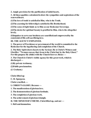 2. Ample provision for the purification of sinful hearts.
3. All those qualities calculatedto draw the sympathies and aspirations of the
renewedheart.
(1)The love of truth is satisfiedin Him, who is the Truth.
(2)The yearning for fellowship is satisfiedin His Brotherhood.
(3)The sense ofright binds us to Him as our RedeemerSovereign.
(4)The desire for spiritual beauty is gratified in Him, who is the altogether
lovely.
(5)Impulses to serve our brethren are sanctifiedand empoweredby the
constraint of His self-sacrificing love.
III. THE AGENCY EMPLOYED.
1. The power of Providence or government of the world is committed to the
Redeemerfor the ingathering and completion of the Church.
2. The Holy Spirit draws hearts to the Saviour. He is Christ's Witness and
Glorifier. "No man cansay that Jesus is the Christ but by the Holy Ghost."
For this purpose He abides with the Church forever. Hence —
3. The Church is Christ's visible agencyfor this greatwork, which is
discharged—
(1)By private testimony.
(2)Public proclamation.
(J. Graham.)
Christ lifted up
C. H. Spurgeon.
Christ crucified. —
I. CHRIST'S GLORY. Because —
1. The manifestation of glorious love.
2. The demonstration of glorious fortitude.
3. The completion of glorious work.
4. The achievement of glorious triumph.
II. THE MINISTER'S THEME. Christlifted up, and not —
1. Hell and damnation.
 