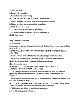 2. Mere doctrine.
3. Inoperative morality.
4. Sacredor secularlearning.
III. THE HEART'S ATTRACTION. Christdraws —
1. Like a trumpet attracting men to hear the proclamation.
2. Like a net drawing men out of the sea ofsin.
3. With the bands of love.
4. As a standard in the centre of gathering.
5. As a chariot in which souls are drawn to heaven.
(C. H. Spurgeon.)
Why Christ was lifted up
A. J. Gordon.
Expressionof text used three times to teach that the Son of Man must be lifted
up in order —
I. TO GIVE A DEMONSTRATION OF HIS DIVINE MANHOOD (chap.
John 7:28).
1. Christ proved Himself to be true man by dying as every man dies.
2. He proved Himself to be Divine by dying as no other man ever died.
(1)His death unique in its supernatural accompaniment.
(2)In its voluntariness.
II. TO BRING TO BEAR THE MOST POWERFULDIVINE
ATTRACTION UPON MAN (John 12:32).
1. The strongestbonds of attraction betweenman and man are love and
sympathy. These two are braided togetherin a two-fold cord in Christ
crucified.
2. He was lifted up to draw men out of and keepthem awayfrom the sins that
had kept them from Him.
III. TO ACCOMPLISHA DIVINE REDEMPTIONFOR MAN (chap. John
3:14). Salvationis absolutely fastenedto Christ crucified.
1. Without the shedding of blood is no remission.
2. The Divine imperative "must.
 