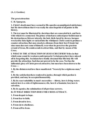 (A. J. Gordon.)
The greatattraction
C. H. Spurgeon.
1. Christ's death must have seemedto His apostles anunmitigated misfortune;
but He showedthem that it was really the most hopeful of all points in His
history.
2. The text must be illustrated by doctrines that are concealedin it, and facts
with which it is connected. The prince of darkness enticedpoor foolish man to
his destructionas fish are takenby the bait, birds lured by decoys, barques
wreckedby false lights or suckedinto the whirlpool. Christ came to produce a
counter attraction. But men stoodat a distance from their best Friend; but
since man does not come of himself, even when he perceives the gracious
errand of Jesus, He condescends to attracthim, and that by means of the
Cross.
I. WHAT IS THE ATTRACTION OF JESUS CRUCIFIED? Itlies in that
which some count its weaknessandreproach. Certain preachers have missed
all in forgetting this. Socinians have fondly dreamed that His holy life will
provide the attraction. Such has not proved to be the case. Norhas the
millennial glory of Christ proved attractive; but men have been drawn to the
Cross —
1. By the disinterestedlove there manifested. "Scarcelyfora righteous man,"
etc.
2. By the satisfactionthere rendered to justice, through which pardon is
provided, and may be acceptedhonourably.
3. By its exact suitability to man's necessities — thirsty, here is living water;
naked, here is a robe of righteousness;vile, here it a fountain; lost, here is
salvation.
4. By its agonies, the culmination of all previous sorrows.
II. IN WHAT DIRECTION DOES THE CROSS ATTRACT.
1. From despair to hope.
2. From fear to faith.
3. From dread to love.
4. From sin to obedience.
5. From self to Jesus.
 
