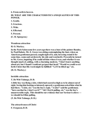 6. From earth to heaven.
III. WHAT ARE THE CHARACTERISTICS AND QUALITIES OF THIS
POWER.
1. Gentle.
2. Gracious.
3. Wide.
4. Effectual.
5. Present.
(C. H. Spurgeon.)
Wondrous attraction
H. O. Mackey.
In the Paris Salonsome few years ago there was a bust of the painter Baudry,
by Paul Dubois. Mr. E. Gosse wassitting contemplating the bust, when an
American gentleman passed, caughtsight of it, and, hovering round it for
some time, came and satdown by his side and watchedit. Presentlyhe turned
to Mr. Gosse, inquiring if he could tell him whose it was, and whether it was
thought much of, adding, with a charming modesty, "I don't know anything
about art; but I found I could not getpast that head." Would we could so set
forth Christ that His word might be fulfilled! "I, if I be lifted up," etc.
(H. O. Mackey.)
Invisible attraction
T. De Witt Talmage, D. D.
A little boy was flying a kite, which had soaredso high as to be almost out of
sight. Seeing him looking so intensely upward, a gentleman askedhim what he
had there. "A kite, sir," was the boy's reply. "A kite!" said the gentleman;
"how can that be, I don't see it?" "Ah! I feel it pulling, sir," was the boy's
unanswerable reply. This should be our evidence that our Saviour is above —
we should feel Him pulling.
(T. De Witt Talmage, D. D.)
The attractiveness ofChrist
F. Ferguson, D. D.
 