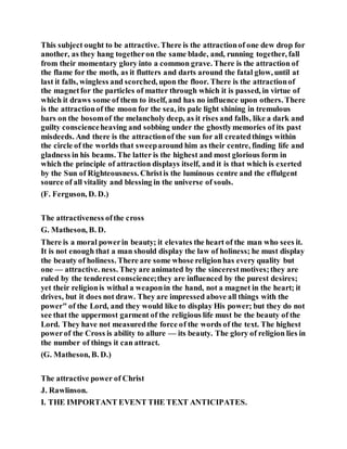 This subject ought to be attractive. There is the attractionof one dew drop for
another, as they hang togetheron the same blade, and, running together, fall
from their momentary glory into a common grave. There is the attraction of
the flame for the moth, as it flutters and darts around the fatal glow, until at
last it falls, wingless and scorched, upon the floor. There is the attractionof
the magnetfor the particles of matter through which it is passed, in virtue of
which it draws some of them to itself, and has no influence upon others. There
is the attractionof the moon for the sea, its pale light shining in tremulous
bars on the bosomof the melancholy deep, as it rises and falls, like a dark and
guilty conscienceheaving and sobbing under the ghostlymemories of its past
misdeeds. And there is the attractionof the sun for all createdthings within
the circle of the worlds that sweeparound him as their centre, finding life and
gladness in his beams. The latter is the highest and most glorious form in
which the principle of attraction displays itself, and it is that which is exerted
by the Sun of Righteousness. Christis the luminous centre and the effulgent
source of all vitality and blessing in the universe of souls.
(F. Ferguson, D. D.)
The attractiveness ofthe cross
G. Matheson, B. D.
There is a moral powerin beauty; it elevates the heart of the man who sees it.
It is not enough that a man should display the law of holiness; he must display
the beauty of holiness. There are some whose religionhas every quality but
one — attractive. ness. They are animated by the sincerestmotives;they are
ruled by the tenderestconscience;they are influenced by the purest desires;
yet their religionis withal a weaponin the hand, not a magnet in the heart; it
drives, but it does not draw. They are impressed above all things with the
power" of the Lord, and they would like to display His power; but they do not
see that the uppermost garment of the religious life must be the beauty of the
Lord. They have not measuredthe force of the words of the text. The highest
powerof the Cross is ability to allure — its beauty. The glory of religion lies in
the number of things it can attract.
(G. Matheson, B. D.)
The attractive power of Christ
J. Rawlinson.
I. THE IMPORTANT EVENT THE TEXT ANTICIPATES.
 