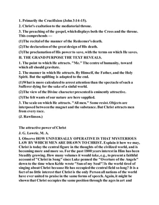 1. Primarily the Crucifixion (John 3:14-15).
2. Christ's exaltationto the mediatorial throne.
3. The preaching of the gospel, whichdisplays both the Cross and the throne.
This comprehends —
(1)The recitalof the manner of the Redeemer's death.
(2)The declarationof the greatdesign of His death.
(3)The proclamationof His powerto save, with the terms on which He saves.
II. THE GRAND PURPOSE THE TEXT REVEALS.
1. The point to which He attracts. "Me." The centre of humanity, toward
which all should gravitate.
2. The manner in which He attracts. By Himself, the Father, and the Holy
Spirit. But the uplifting is adapted to the end.
(1)What is more calculatedto arrest attention than the spectacle ofsuch a
Sufferer dying for the sake of a sinful world.
(2)The view of the Divine characterpresentedis eminently attractive.
(3)The felt wants of our nature are here supplied.
3. The scale on which He attracts. "All men." Some resist. Objects are
interposed betweenthe magnet and the substance. But Christ attracts men
from every race.
(J. Rawlinson.)
The attractive power of Christ
J. G. Lowrie, M. A.
I. Observe HOW UNIVERSALLY OPERATIVE IS THAT MYSTERIOUS
LAW BY WHICH MEN ARE DRAWN TO CHRIST. Explain it how we may,
Christ is today the central figure in the thoughts of the civilized world, and is
becoming more and more so. Forthe past 1800 years interestin Him has been
Steadily growing. How many volumes it would take, e.g., to presenta faithful
accountof "Christ in Song" since Luke penned the "Overture of the Angels"
down to the time when Keble wrote "Sun of my Soul"!Is the world tired of
singing about Christ because He has occupiedthe central field so long? It is a
fact of no little interest that Christ is the only Personall nations of the world
have ever united to praise in the same forms of speech. Again, it might be
shown that Christ occupies the same position through the ages in art and
 