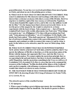 generalliterature. No one has ever receivedsuch tributes from men of genius
as Christ, and about no one is the printing-press so busy.
II. WHAT IS IT IN MAN THAT IS THUS DRAWN OUT TO CHRIST. With
some it is admiration for His characterand teachings;with others it is the
interest that a reformer awakens;with others a sense ofHis Divinity. But if we
stop here we shall lose sight of the true reason, so wellstatedby Napoleon.
"Jesus alone founded His empire on love, and to this very day millions would
die for Him." It is the human heart that is drawn out towards Christ. As we
test the power of the magnet by the weight we attach to it, so Satan
experiments with the heart of man. Take a typical case — that of Paul. He
weightedPaul's heart with worldly allurements; but Paul cried, "What things
were gain to me," etc. (Philippians 3:71): then with persecutions;but Paul
said, "I take pleasure in infirmities," etc. (2 Corinthians 12:10): finally with
death; but Paul exulted, "Who shall separate me" (Romans 8:35-39). When a
bar of soft iron is brought into contactwith a powerful magnet it becomes
magnetic, and continues so while in contact;but remove it, and its virtue is
gone. So the believer, to be attractive, must live near to Christ (chap. John
13:35).
III. WHAT IS IT IN CHRIST THAT HAS SUCH POWER TO KINDLE
NEW AFFECTIONS AND SET UP NEW RELATIONS AMONG MEN? Not
merely the influence of His life or doctrines, or of the mysterious union of the
Divine with the human, but supremely His Cross. And why His Cross we
cannot exactlyanalyze. We cannot explain the mysterious principle that we
see operating in the galvanic battery; but there is clearlysomething, and we
call it Magnetism. And the mysterious something in the Cross we callLove (2
Corinthians 5:15; Jeremiah 31:3). Here is a love that has at its command the
resources ofthe Godhead. "In Him dwelleth all the fulness of the Godhead,"
and a perfectsympathy with all human weaknesses(Hebrews 4:15). What
wonder that sinners are drawn to such a Saviour.
IV. THE MANNER IN WHICH THAT POWER IS BROUGHT TO BEAR
UPON MEN. By drawing (Psalm 110:3;Song of Solomon 1:4; Psalm 73:28).
(J. G. Lowrie, M. A.)
The attractive power of the crucified Saviour
C. H. Spurgeon.
1. When a man is leading a greatreligious movement, the worstthing that
could usually happen is that he should die. The death of a pastor is often a
 