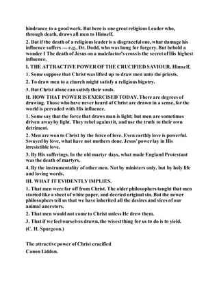 hindrance to a goodwork. But here is one greatreligious Leader who,
through death, draws all men to Himself.
2. But if the death of a religious leaderis a disgracefulone, what damage his
influence suffers — e.g., Dr. Dodd, who was hung for forgery. But behold a
wonder I The death of Jesus on a malefactor's crossis the secretofHis highest
influence.
I. THE ATTRACTIVE POWER OF THE CRUCIFIED SAVIOUR. Himself.
1. Some suppose that Christ was lifted up to draw men unto the priests.
2. To draw men to a church might satisfy a religious bigotry.
3. But Christ alone can satisfytheir souls.
II. HOW THAT POWER IS EXERCISED TODAY. There are degrees of
drawing. Those who have never heard of Christ are drawn in a sense, forthe
world is pervaded with His influence.
1. Some say that the force that draws man is light; but men are sometimes
driven awayby light. They rebel againstit, and use the truth to their own
detriment.
2. Men are won to Christ by the force of love. Even earthly love is powerful.
Swayedby love, what have not mothers done. Jesus'powerlay in His
irresistible love.
3. By His sufferings. In the old martyr days, what made England Protestant
was the death of martyrs.
4. By the instrumentality of other men. Not by ministers only, but by holy life
and loving words.
III. WHAT IT EVIDENTLY IMPLIES.
1. That men were far off from Christ. The older philosophers taught that men
started like a sheet of white paper, and decried original sin. But the newer
philosophers tell us that we have inherited all the desires and vices of our
animal ancestors.
2. That men would not come to Christ unless He drew them.
3. That if we feel ourselves drawn, the wisestthing for us to do is to yield.
(C. H. Spurgeon.)
The attractive power of Christ crucified
Canon Liddon.
 