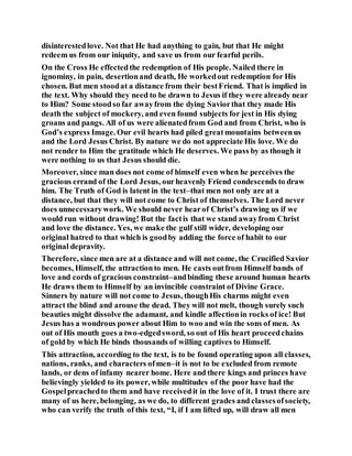 disinterestedlove. Not that He had anything to gain, but that He might
redeem us from our iniquity, and save us from our fearful perils.
On the Cross He effectedthe redemption of His people. Nailed there in
ignominy, in pain, desertionand death, He workedout redemption for His
chosen. But men stoodat a distance from their bestFriend. That is implied in
the text. Why should they need to be drawn to Jesus if they were already near
to Him? Some stoodso far awayfrom the dying Saviorthat they made His
death the subject of mockery, and even found subjects for jest in His dying
groans and pangs. All of us were alienatedfrom God and from Christ, who is
God’s express Image. Our evil hearts had piled greatmountains betweenus
and the Lord Jesus Christ. By nature we do not appreciate His love. We do
not render to Him the gratitude which He deserves. We pass by as though it
were nothing to us that Jesus should die.
Moreover, since man does not come of himself even when he perceives the
gracious errand of the Lord Jesus, ourheavenly Friend condescends to draw
him. The Truth of God is latent in the text–that men not only are at a
distance, but that they will not come to Christ of themselves. The Lord never
does unnecessarywork. We should never hearof Christ’s drawing us if we
would run without drawing! But the factis that we stand awayfrom Christ
and love the distance. Yes, we make the gulf still wider, developing our
original hatred to that which is goodby adding the force of habit to our
original depravity.
Therefore, since men are at a distance and will not come, the Crucified Savior
becomes, Himself, the attractionto men. He casts outfrom Himself bands of
love and cords of gracious constraint–andbinding these around human hearts
He draws them to Himself by an invincible constraint of Divine Grace.
Sinners by nature will not come to Jesus, thoughHis charms might even
attract the blind and arouse the dead. They will not melt, though surely such
beauties might dissolve the adamant, and kindle affectionin rocks of ice! But
Jesus has a wondrous power about Him to woo and win the sons of men. As
out of His mouth goes a two-edgedsword, so out of His heart proceedchains
of gold by which He binds thousands of willing captives to Himself.
This attraction, according to the text, is to be found operating upon all classes,
nations, ranks, and characters ofmen–it is not to be excluded from remote
lands, or dens of infamy nearer home. Here and there kings and princes have
believingly yielded to its power, while multitudes of the poor have had the
Gospelpreachedto them and have receivedit in the love of it. I trust there are
many of us here, belonging, as we do, to different grades and classesofsociety,
who can verify the truth of this text, “I, if I am lifted up, will draw all men
 