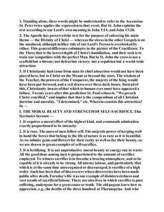 1. Standing alone, these words might be understood to refer to the Ascension.
St. Petertwice applies the expressionto that event. But St. John explains the
text according to our Lord's own meaning in John 3:14, and John 13:28.
2. The Apostle has preservedthe text for the purpose of enforcing his main
theme — the Divinity of Christ — whereas the stress in the other Gospels is on
the manhood, although neither side of our Lord's Personis overlookedby
either. This generaldifference culminates in the picture of the Crucifixion. To
the Three that is the lowestdepth of Christ's humiliation, and their task is to
train our sympathies with the perfect Man. But to St. John the cross is not a
scaffoldbut a throne; not defeatbut victory; not a repulsion but a world-wide
attraction.
3. If Christianity had come from man its chief attraction would not have been
placed here, but to Christ on the Mount or beyond the stars. The wisdom of
the Teacher, the prowess ofthe Conqueror, the majesty of the King would
have been put forward, and a veil drawn over these dark hours. Insteadof
this, Christianity boasts ofthat which to human eyes must have appeared a
failure. Twenty years after this prediction St. Paul echoesit, "We preach
Christ crucified," and implies that that is the compendium of all Christian
doctrine and morality, "I determined," etc. Wherein consists this attraction?
In —
I. THE MORAL BEAUTY AND STRENGTHOF SELF-SACRIFICE. This
fascinates because —
1. It requires a moral effort of the highest kind, and commands admiration
exactly proportioned to its intensity.
2. It is rare. The mass of men follow self. The majestic power of keeping well
in hand the forces that belong to the life of nature is as rare as it is beautiful.
As we admire gems and flowers for their rarity as well as for their beauty, so
we are drawn to greatexamples of self-sacrifice.
3. It is fertilizing. It is not unproductive moral beauty or energyrun to waste.
All the gooddone among men is proportioned to the amount of sacrifice
employed. To witness sacrifice is to breathe a bracing atmosphere, and to be
capable of it is already to be strong. All intense labour, and particularly that
which is at the same time unrecognized or discouraged, is sacrifice ofa high
order. Such has been that of discoverers whosediscoverieshave been made
public after death. Faraday's life was one example of disinterestedness and
vast results of sacrificiallabour. There are also lives in which sacrifice is pure
suffering, undergone for a greatcause or truth. The old pagans knew how to
appreciate, e.g., the deaths of the three hundred at Thermopylae. And who
 