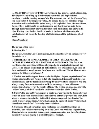 II. AN ATTRACTION OF FAITH, growing, in due course, outof admiration.
The objectof the lifting up was no mere exhibition of a superhuman
excellence, but the bearing awayof sin. The moment you rob the Cross ofthis,
you take out of it the magnetic virtue. As a mere display of heroic courage
other deaths have rivalled it; other martyrs have yielded their life: we admire
the sacrifice, but it would be a misnomer to saythat it draws us to them.
Though admiration may draw us towards Him, faith alone can draw us to
Him. Put thy trust in that death: it has in it the balm of all sorrow, the
satisfactionofall want, the healing of all disease, andthe quickening of all
death.
(DeanVaughan.)
The powerof the Cross
T. Davies, Ph. D.
The gospel, with the Cross as its centre, is destined to exert an influence over
the whole race.
I. WHEREVER IT IS PROCLAIMED IT CREATES A GENERAL
INTERESTAND EXERTS A UNIVERSAL INFLUENCE. The factis as
startling as the assertion. Millions of sympathetic hearts clusterround the
Cross, ofall orders of intellect, all nationalities, etc. Even infidels, in spite of
their antipathies, are drawn to the Cross to write lives of Christ. How canwe
accountfor this greatinfluence?
1. The life and sufferings of Jesus are in the highest degree expressions ofthe
Divine mind and heart. Nature is full of attractions. It is uphill work to scale
the mountain, but the tourist is drawn up by an irresistible influence. We are
always ready for another country walk. Man soongets tired of human
productions, but never of the works ofGod. The Divine alone can capture the
spirit of man, and the Cross is the sublimest exhibition of the Divine.
2. Christ's life and sufferings supply a particular craving in the human breast.
What an attractiona fountain has for a crowd of thirsty people, and the Cross
attracts because there is that in it which alone canquench the thirst of the
spirit. The greatquestions, "How shall a man be just with God?" "How shall
consciencebe satisfied?" are only answeredthere.
3. The same life and sufferings have conferred inestimable blessings on
mankind. The influence radiating from the Cross has banished superstitions,
liberated slaves, promoted peace, goodgovernment, etc., and therefore forces
the most reluctant to give it a silent tribute of respect.
 