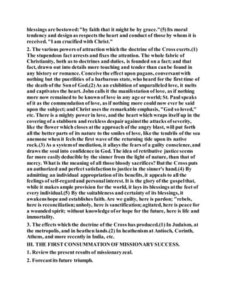 blessings are bestowed:"by faith that it might be by grace."(5)Its moral
tendency and design as respects the heart and conduct of those by whom it is
received. "I am crucified with Christ."
2. The various powers of attraction which the doctrine of the Cross exerts.(1)
The stupendous fact arrests and fixes the attention. The whole fabric of
Christianity, both as to doctrines and duties, is founded on a fact; and that
fact, drawn out into details more touching and tender than canbe found in
any history or romance. Conceive the effect upon pagans, conversantwith
nothing but the puerilities of a barbarous state, who heard for the first time of
the death of the Sonof God.(2)As an exhibition of unparalleled love, it melts
and captivates the heart. John calls it the manifestation of love, as if nothing
more now remained to be known of love in any age or world; St. Paul speaks
of it as the commendation of love, as if nothing more could now ever be said
upon the subject; and Christ uses the remarkable emphasis, "God so loved,"
etc. There is a mighty power in love, and the heart which wraps itself up in the
covering of a stubborn and reckless despairagainstthe attacks ofseverity,
like the flower which closes atthe approach of the angry blast, will put forth
all the better parts of its nature to the smiles of love, like the tendrils of the sea
anemone when it feels the first wave of the returning tide upon its native
rock.(3)As a systemof mediation, it allays the fears of a guilty conscience,and
draws the soul into confidence in God. The idea of retributive justice seems
far more easilydeducible by the sinner from the light of nature, than that of
mercy. What is the meaning of all those bloody sacrifices? Butthe Cross puts
an authorized and perfect satisfactionto justice in the sinner's hand.(4) By
admitting an individual appropriation of its benefits, it appeals to all the
feelings of self-regardand personalinterest. It is the glory of the gospelthat,
while it makes ample provision for the world, it lays its blessings atthe feet of
every individual.(5) By the suitableness and certainty of its blessings, it
awakenshope and establishes faith. Are we guilty, here is pardon; "rebels,
here is reconciliation;unholy, here is sanctification;agitated, here is peace for
a wounded spirit; without knowledge ofor hope for the future, here is life and
immortality.
3. The effects which the doctrine of the Cross has produced.(1) In Judaism, at
the metropolis, and in heathen lands.(2) In heathenism at Antioch, Corinth,
Athens, and more recently in India, etc.
III. THE FIRST CONSUMMATION OF MISSIONARYSUCCESS.
1. Review the present results of missionaryzeal.
2. Forecastits future triumph.
 