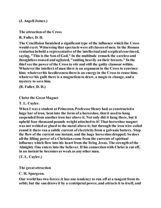 (J. Angell James.)
The attractionof the Cross
R. Fuller, D. D.
The Crucifixion furnished a significant type of the influence which the Cross
would exert. Witnessing that spectaclewere all classesofmen. In the Roman
centurion behold a representative of the intellectualand scepticalconvinced,
saying, "This is the Son of God." In the multitude remark the carelessand
thoughtless roused and agitated, "smiting heavily on their breasts." In the
thief see the power of the Cross to stir and still the guilty clamour within.
Whateverthe intellect of man there is an argument in the Cross to convince
him; whateverhis heedlessnessthere is an energyin the Cross to rouse him;
whateverhis guilt there is a magnetism to draw, a magic to change, and a
mystery to save him.
(R. Fuller, D. D.)
Christ the GreatMagnet
T. L. Cuyler.
When I was a student at Princeton, ProfessorHenry had so constructeda
huge bar of iron, bent into the form of a horseshoe, thatit used to hang
suspended from another iron bar above it. Not only did it hang there, but it
upheld four thousand pounds weightattached to it! That horseshoe magnet
was not welded or glued to the metal above it; but through the iron wire coiled
round it there ran a subtle current of electricityfrom a galvanic battery. Stop
the flow of the current one instant, and the huge horseshoedropped. So does
all the lifting power of a Christian come from the currents of spiritual
influence which flow into his heart from the living Jesus. The strength of the
Almighty One enters into the believer. If his connectionwith Christ is cut off,
in an instant he becomes as weak as anyother man.
(T. L. Cuyler.)
The greatattraction
C. H. Spurgeon.
Our world has two forces:it has one tendency to run off at a tangent from its
orbit; but the sun draws it by a centripetal power, and attracts it to itself, and
 
