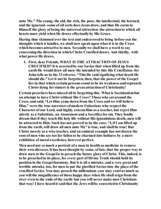 unto Me.” The young, the old, the rich, the poor, the intellectual, the learned,
and the ignorant–some of all sorts does Jesus draw, and thus He earns to
Himself the glory of being the universal attraction–the attractionto which all
hearts must yield when He draws effectuallyby His Grace.
Having thus skimmed over the text and endeavoredto bring before you the
thoughts which it kindles, we shall now speak upon what it is in the Cross
which becomes attractive to men. Secondlywe shall have a word to say
concerning the direction in which Christ Crucified draws. And thirdly, with
what power He draws.
1. First, dear Friends, WHAT IS THE ATTRACTION OF JESUS
CRUCIFIED? It is assertedby our Savior that when lifted up from the
earth He would draw all men–He intended by this His Crucifixion–for
John tells us in the 33 rdverse, “This He said signifying what death He
should die.” Let it not be forgotten, then, that the powerof the Gospel
lies in that which certain persons count to be its weakness andreproach.
Christ dying for sinners is the greatattractionof Christianity!
Certain preachers have missed all in forgetting this. What is Socinianismbut
an attempt to have Christ without His Cross? Thosewho sataround the
Cross, and said, “Let Him come down from the Cross and we will believe
Him,” were the true ancestors ofmodern Unitarians who respectthe
Characterof our Lord, and highly esteemHim as a teacher, but reject Him
utterly as a Substitute, an Atonement and a Sacrifice for sin. They fondly
dream that if they teach His holy life without His ignominious death, men will
be attracted to Him. Such has not proved to be the case. “I, if I am lifted up
from the earth, will draw all men unto Me” is true, and shall be true! But
Christ merely as a wise teacher, and an eminent example has not drawn the
sons of men who are too far fallen to be charmed into holiness by a mere
exhibition of moral excellence, howeverperfect.
Men need not so much a portrait of a man in health as medicine to remove
their own diseases. It has been thought by some, of late, that the proper way to
draw men to the Gospelis to preach the future glory of Christ. This, indeed, is
to be preachedin its place, for every part of Divine Truth should hold its
position in the Gospelharmony. But it is all a mistake, and a very greatand
terrible mistake, too, for men to put the glorified Saviorinto the place of the
crucified Savior. You may preach the millennium–you may extol as much as
you will the magnificence of those happy days when He shall reign from the
river even to the ends of the earth–but you will never make men Christians
that way! I have heard it said that the Jews willbe convertedto Christianity
 