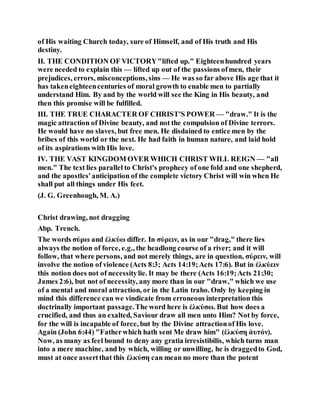 of His waiting Church today, sure of Himself, and of His truth and His
destiny.
II. THE CONDITION OF VICTORY"lifted up." Eighteenhundred years
were needed to explain this — lifted up out of the passions ofmen, their
prejudices, errors, misconceptions, sins — He was so far above His age that it
has takeneighteencenturies of moral growth to enable men to partially
understand Him. By and by the world will see the King in His beauty, and
then this promise will be fulfilled.
III. THE TRUE CHARACTER OF CHRIST'S POWER — "draw." It is the
magic attraction of Divine beauty, and not the compulsion of Divine terrors.
He would have no slaves, but free men. He disdained to entice men by the
bribes of this world or the next. He had faith in human nature, and laid hold
of its aspirations with His love.
IV. THE VAST KINGDOM OVER WHICH CHRIST WILL REIGN — "all
men." The text lies parallel to Christ's prophecy of one fold and one shepherd,
and the apostles'anticipation of the complete victory Christ will win when He
shall put all things under His feet.
(J. G. Greenhough, M. A.)
Christ drawing, not dragging
Abp. Trench.
The words σύρω and ἐλκύω differ. In σύρειν, as in our "drag," there lies
always the notion of force, e.g., the headlong course of a river; and it will
follow, that where persons, and not merely things, are in question, σύρειν, will
involve the notion of violence (Acts 8:3; Acts 14:19;Acts 17:6). But in ἐλκύειν
this notion does not of necessitylie. It may be there (Acts 16:19;Acts 21:30;
James 2:6), but not of necessity, any more than in our "draw," which we use
of a mental and moral attraction, or in the Latin traho. Only by keeping in
mind this difference can we vindicate from erroneous interpretation this
doctrinally important passage.The word here is ἐλκύσω. But how does a
crucified, and thus an exalted, Saviour draw all men unto Him? Not by force,
for the will is incapable of force, but by the Divine attractionof His love.
Again (John 6:44) "Fatherwhich hath sent Me draw him" (ἐλκύση ἀυτόν).
Now, as many as feel bound to deny any gratia irresistibilis, which turns man
into a mere machine, and by which, willing or unwilling, he is draggedto God,
must at once assertthat this ἐλκύση can mean no more than the potent
 
