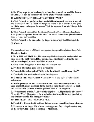 4. But if this hope be not realized, in yet another sense allmen will be drawn
to Christ. "When He comethwith clouds every eye shall see Him."
II. WHENCE COMES THIS ATTRACTIVE POWER?
1. Christ's death is significant, because in it He triumphed over the prince of
this world (ver. 31). He shook the kingdom of evil to its foundation, and gave
to all the power to become the sons of God. So men are drawn to Him as their
Deliverer.
2. Christ's death exemplifies the highest form of self-sacrifice, anddeclares
with greatestemphasis the love of God. The world knows ofno greaterforces
than love and self-sacrifice.
3. Christ's death is the ground of the impartation of spiritual life (ver. 24).
(F. Carter.)
The centripetal powerof Christ overcoming the centrifugal attraction of sin
Homiletic Review.
I. MAN THE WANDERER. The centrifugalinfluence of sin has been felt not
only by devils, but by men. It has so separatedman from Godthat he has
neither the disposition nor the ability to return.
1. Cain-like he has gone out from the presence of God.
2. Prodigal-like he has gone into a far country.
3. Pharaoh-like he has asked, "Who is the Lord that I should serve Him?"
4. Eve-like he has been seducedfrom his allegiance.
II. CHRIST THE RESTORER. A Divine Person, one representative and a
substitute.
1. He has provided for our restorationby the Cross. He was lifted up in the
very heart of Satan's kingdom. In the midst of fiery flying serpents He heals
our diseasesandrestores us to our place of duty in His kingdom.
2. From earth to heaven. "Led captivity captive." "A highway shall be there."
"I am the Way." Thus only is the wandering star brought back to its orbit by
the attractionof the Sun of Righteousness.
III. THE BLESSINGS THUS SECURED.
1. Man is freed from sin; its guilt, pollution, love, power, alienation, and curse.
2. Mammon is no longerHis Master. As the greaterfire extinguishes the less,
so the love of Christ puts out the love of Mammon.
 