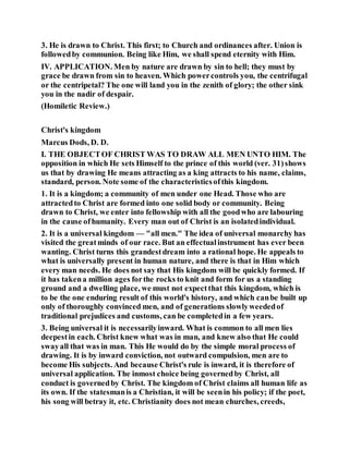 3. He is drawn to Christ. This first; to Church and ordinances after. Union is
followedby communion. Being like Him, we shall spend eternity with Him.
IV. APPLICATION. Men by nature are drawn by sin to hell; they must by
grace be drawn from sin to heaven. Which powercontrols you, the centrifugal
or the centripetal? The one will land you in the zenith of glory; the other sink
you in the nadir of despair.
(Homiletic Review.)
Christ's kingdom
Marcus Dods, D. D.
I. THE OBJECTOF CHRIST WAS TO DRAW ALL MEN UNTO HIM. The
opposition in which He sets Himself to the prince of this world (ver. 31)shows
us that by drawing He means attracting as a king attracts to his name, claims,
standard, person. Note some of the characteristicsofthis kingdom.
1. It is a kingdom; a community of men under one Head. Those who are
attractedto Christ are formed into one solid body or community. Being
drawn to Christ, we enter into fellowship with all the goodwho are labouring
in the cause ofhumanity. Every man out of Christ is an isolatedindividual.
2. It is a universal kingdom — "all men." The idea of universal monarchy has
visited the greatminds of our race. But an effectualinstrument has ever been
wanting. Christ turns this grandestdream into a rational hope. He appeals to
what is universally present in human nature, and there is that in Him which
every man needs. He does not say that His kingdom will be quickly formed. If
it has takena million ages forthe rocks to knit and form for us a standing
ground and a dwelling place, we must not expectthat this kingdom, which is
to be the one enduring result of this world's history, and which canbe built up
only of thoroughly convinced men, and of generations slowlyweededof
traditional prejudices and customs, can be completedin a few years.
3. Being universal it is necessarilyinward. What is common to all men lies
deepestin each. Christ knew what was in man, and knew also that He could
swayall that was in man. This He would do by the simple moral process of
drawing. It is by inward conviction, not outward compulsion, men are to
become His subjects. And because Christ's rule is inward, it is therefore of
universal application. The inmost choice being governedby Christ, all
conduct is governedby Christ. The kingdom of Christ claims all human life as
its own. If the statesmanis a Christian, it will be seenin his policy; if the poet,
his song will betray it, etc. Christianity does not mean churches, creeds,
 