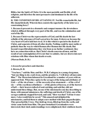 Bibles, but the Spirit of Christ. It is the most portable and flexible of all
religions, and therefore the most persuasive and dominant in the life of its
adherent.
II. THE CONDITION OF HIS ATTAINING IT. NotHis remarkable life, but
His shameful death. Wherein then consists the superiority of the latter as a
constraining force?
1. Becauseit presents in a dramatic and compactmanner the devotedness
which is diffused through every part of the life, and was the culmination and
sealof the life.
2. BecauseChristwas the representative of God, and His death the last
syllable of the utterance of God's greatlove for man. It draws us because the
very heart of God is laid bare to us. It is this which is specialto the death of
Christ, and separates itfrom all other deaths. Nothing could be more noble or
pathetic than the wayin which Roman after Roman met His death. But
beyond respectfuladmiration they win from us no further sentiment; they
have no connectionwith us. But Christ's death concerns all men, and the
result of our contemplation of it is not that we admire, but are drawn into new
relations with Him whom that death reveals.
(Marcus Dods, D. D.)
A lessonfor preachers and churches
J. Brown, D. D.
"You have," said the Hon. and Rev. W.B. Cadogan, to a young clergyman,
"but one thing to do; exalt Jesus, andthe promise is, 'I will draw all men unto
Him.'" The Moravians laboured in Greenland for a number of years with no
apparent fruit. When they spoke to the savages ofthe being and attributes of
God — of the sin of man — of the necessityofan atonement — of the evil of
sin — of the excellenceofholiness — of the glories of heaven, or of the horrors
of hell — their hearers talked of soul catching, and said they did not
understand these things. But, on one of the missionaries one day describing to
them, with unusual minuteness, the sufferings and death of Christ, one of the
savagessuddenly stepped forward, and said, "How was that? Tell me it once
more. I also would fain be saved." This amazed and delighted the
missionaries, and led them to adopt a new method with their pagandisciples.
They preachedthe Cross. Theyheld up Jesus, lifted up from the earth, and
virtue came forth from Him. The poor brutalized Greenlanders were
interested; their dark understandings were enlightened; their stubborn hearts
 