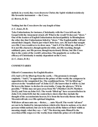 melted; in a word, they were drawn to Christ; the Spirit wielded resistlessly
His favourite instrument — the Cross.
(J. Brown, D. D.)
Nothing but the Cross draws for any length of time
J. C. Jones, D. D.
Take Unitarianism, for instance, Christianity with the Cross left out, the
Gospelwith the Atonement struck off. What is the result? It does not "draw."
One of the leaders of EnglishUnitarianism declaredpublicly in Birmingham
the other day that Unitarianism failed to "draw." The English public will not
attend their chapels. Thatis just what Christ fore. saw. He knew that nought
save His Cross wouldserve to draw men. "And I, if I be lifted up, will draw."
It is not His character, thoughspotlesslywhite, not His teaching, though
sublimely pure, not His person, though mysteriously Divine, but His Cross
that is the centre of the world's attraction. The popularity as wellas the
efficacyof Christianity is mainly dependent on the Cross.
(J. C. Jones, D. D.)
COMMENTARIES
Ellicott's Commentary for English Readers
(32) And I, if I be lifted up from the earth.—The pronoun is strongly
emphatic. “And I,” in opposition to the prince of this world; the conquerorin
opposition to the vanquished foe. The conditional form, “If I be lifted up,”
answers to the “troubled soul” of John 12:27. He knows that it will be so, but
He leaves the future to declare its own truths. Comp. the phrases, “If it be
possible,” “Ifthis may not pass awayfrom Me” (Matthew 26:39; Matthew
26:42), and Note on John 14:3. The words “lifted up” have occurredbefore in
John 3:14; John 8:28; but the contexthere shows that they include the
thought of the ascensioninto heaven. It is from the heavenly throne that the
Messiahwill rule over His spiritual kingdom.
Will draw all men unto me.—Better, . . . unto Myself. The words “all men”
are not to be limited by interpretations which refer them to nations, or to elect
persons within nations; but are to be taken in all the fulness of their width as
meaning simply what they say—“all.”The drawing unto Himself is the
assertionofHis reign over the world, from which the prince of evil shall be
 