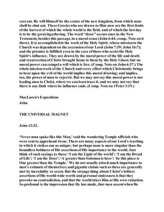 castout. He will Himself be the centre of the new kingdom, from which none
shall be shut out. These Greekswho are drawn to Him now are the first-fruits
of the harvest of which the whole world is the field, and of which the lastday
is to be the greatingathering. The word “draw” occurs once in the New
Testament, besides this passage, in a moral sense (John 6:44; comp. Note on it
there). It is accomplishedin the work of the Holy Spirit, whose missionto the
Church was dependent on the ascensionofour Lord (John 7:39; John 16:7);
and the promise is fulfilled even in the case ofthose who resistthe Holy
Spirit’s influence. They are drawn by the moral power of the life and death
and resurrectionof Christ brought home to them by the Holy Ghost; but no
moral power can compela will which is free. (Comp. Note on John 6:37.) The
whole mission-work of the Church and every effort which Christianity brings
to bear upon the evil of the world implies this moral drawing; and implies,
too, the powerof man to rejectit. But we may not say this moral power is not
leading men to Christ, where we can leasttrace it, and we may not say that
there is any limit where its influence ends. (Comp. Note on 1Peter3:19.)
MacLaren's Expositions
John
THE UNIVERSAL MAGNET
John 12:32.
‘Never man spake like this Man,’ said the wondering Temple officials who
were sent to apprehend Jesus. There are many aspects ofour Lord’s teaching
in which it strikes one as unique; but perhaps none is more singular than the
boundless boldness of His assertionsofHis importance to the world. Just
think of such sayings as these:‘I am the Light of the world’; ‘I am the Bread
of Life’; ‘I am the Door’;‘A greaterthan Solomon is here’; ‘In this place is
One greaterthan the Temple.’ We do not usually attach much importance to
men’s estimate of themselves;and gigantic claims such as these are generally
met by incredulity or scorn. But the strange thing about Christ’s loftiest
assertions ofHis world-wide worth and personal sinlessness is that they
provoke no contradiction, and that the world takes Him at His own valuation.
So profound is the impression that He has made, that men assentwhen He
 