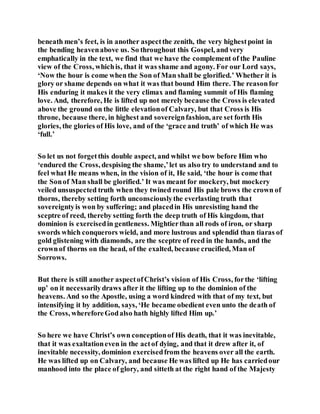 beneath men’s feet, is in another aspectthe zenith, the very highestpoint in
the bending heavenabove us. So throughout this Gospel, and very
emphatically in the text, we find that we have the complement of the Pauline
view of the Cross, whichis, that it was shame and agony. For our Lord says,
‘Now the hour is come when the Son of Man shall be glorified.’ Whether it is
glory or shame depends on what it was that bound Him there. The reasonfor
His enduring it makes it the very climax and flaming summit of His flaming
love. And, therefore, He is lifted up not merely because the Cross is elevated
above the ground on the little elevationof Calvary, but that Cross is His
throne, because there, in highest and sovereignfashion, are set forth His
glories, the glories of His love, and of the ‘grace and truth’ of which He was
‘full.’
So let us not forgetthis double aspect, and whilst we bow before Him who
‘endured the Cross, despising the shame,’let us also try to understand and to
feel what He means when, in the vision of it, He said, ‘the hour is come that
the Sonof Man shall be glorified.’ It was meant for mockery, but mockery
veiled unsuspected truth when they twined round His pale brows the crown of
thorns, thereby setting forth unconsciouslythe everlasting truth that
sovereigntyis won by suffering; and placedin His unresisting hand the
sceptre of reed, thereby setting forth the deep truth of His kingdom, that
dominion is exercisedin gentleness. Mightierthan all rods of iron, or sharp
swords which conquerors wield, and more lustrous and splendid than tiaras of
gold glistening with diamonds, are the sceptre of reed in the hands, and the
crownof thorns on the head, of the exalted, because crucified, Man of
Sorrows.
But there is still another aspectofChrist’s vision of His Cross, forthe ‘lifting
up’ on it necessarilydraws after it the lifting up to the dominion of the
heavens. And so the Apostle, using a word kindred with that of my text, but
intensifying it by addition, says, ‘He became obedient even unto the death of
the Cross, whereforeGodalso hath highly lifted Him up.’
So here we have Christ’s own conceptionof His death, that it was inevitable,
that it was exaltationeven in the actof dying, and that it drew after it, of
inevitable necessity, dominion exercisedfrom the heavens over all the earth.
He was lifted up on Calvary, and because He was lifted up He has carriedour
manhood into the place of glory, and sitteth at the right hand of the Majesty
 