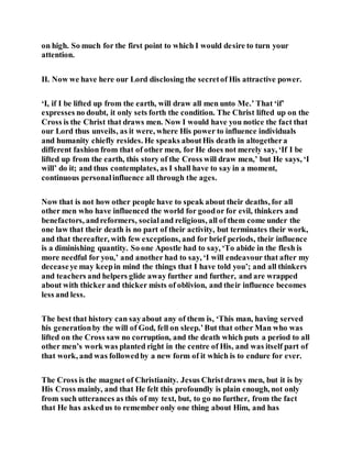 on high. So much for the first point to which I would desire to turn your
attention.
II. Now we have here our Lord disclosing the secretof His attractive power.
‘I, if I be lifted up from the earth, will draw all men unto Me.’ That ‘if’
expresses no doubt, it only sets forth the condition. The Christ lifted up on the
Cross is the Christ that draws men. Now I would have you notice the fact that
our Lord thus unveils, as it were, where His power to influence individuals
and humanity chiefly resides. He speaks aboutHis death in altogethera
different fashion from that of other men, for He does not merely say, ‘If I be
lifted up from the earth, this story of the Cross will draw men,’ but He says, ‘I
will’ do it; and thus contemplates, as I shall have to say in a moment,
continuous personalinfluence all through the ages.
Now that is not how other people have to speak about their deaths, for all
other men who have influenced the world for goodor for evil, thinkers and
benefactors, andreformers, socialand religious, all of them come under the
one law that their death is no part of their activity, but terminates their work,
and that thereafter, with few exceptions, and for brief periods, their influence
is a diminishing quantity. So one Apostle had to say, ‘To abide in the flesh is
more needful for you,’ and another had to say, ‘I will endeavour that after my
deceaseye may keepin mind the things that I have told you’; and all thinkers
and teachers and helpers glide away further and further, and are wrapped
about with thicker and thicker mists of oblivion, and their influence becomes
less and less.
The best that history can sayabout any of them is, ‘This man, having served
his generationby the will of God, fell on sleep.’But that other Man who was
lifted on the Cross saw no corruption, and the death which puts a period to all
other men’s work was planted right in the centre of His, and was itself part of
that work, and was followedby a new form of it which is to endure for ever.
The Cross is the magnet of Christianity. Jesus Christdraws men, but it is by
His Cross mainly, and that He felt this profoundly is plain enough, not only
from such utterances as this of my text, but, to go no further, from the fact
that He has askedus to remember only one thing about Him, and has
 