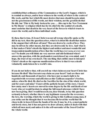 establishedthat ordinance of the Communion or the Lord’s Supper, which is
to remind us always, and to bear witness to the world, of where is the centre of
His work, and the fact which He most desires that men should keepin mind,
not the graciousnessofHis words, not their wisdom, not the gooddeeds that
He did, but ‘This is My body brokenfor you . . . this cup is the New Testament
in My blood.’ A religion which has for its chief rite the symbol of a death,
must enshrine that death in the very heart of the forces to which it trusts to
renew the world, and to bless individual souls.
If, then, that is true, if Jesus Christ was not all wrong when He spoke as He
did in my text, then the question arises, what is it about His death that makes
it the magnetthat will draw all men? Men are drawn by cords of love. They
may be driven by other means, but they are drawn only by love. And what is
it that makes Christ’s death the highest and noblest and most wonderful and
transcendentmanifestation of love that the world has ever seen, or ever can
see? No doubt you will think me very narrow and old-fashioned when I
answerthe question, with the profoundest convictionof my own mind, and, I
hope, the trust of my own heart. The one thing that entitles men to interpret
Christ’s death as the supreme manifestation of love is that it was a death
voluntarily undertaken for a world’s sins.
If you do not believe that, will you tell me what claim on your heart Christ has
because He died? Has Socrates anyclaim on your heart? And are there not
hundreds and thousands of martyrs who have just as much right to be
regardedwith reverence and affection as this Galileancarpenter’s Sonhas,
unless, when He died, He died as the Sacrifice forthe sins of the whole world,
and for yours and mine? I know all the pathetic beauty of the story. I know
how many men’s hearts are moved in some degree by the life and death of our
Lord, who yet would hesitate to adopt the full-toned utterance which I have
now been giving. But I would beseechyou, dear friends, to lay this question
seriouslyto heart, whether there is any legitimate reasonfor the reverence,
the love, the worship, which the world is giving to this Galileanyoung man, if
you strike out the thought that it was because He loved the world that He
chose to die to loose it from the bands of its sin. It may be, it is, a most pathetic
and lovely story, but it has not powerto draw all men, unless it deals with that
which all men need, and unless it is the self-surrender of the Son of God for
the whole world.
 