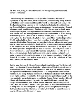 III. And now, lastly, we have here our Lord anticipating continuous and
universal influence.
I have already drawn attention to the peculiar fullness of the form of
expressionin my text, which, fairly interpreted, does certainly imply that our
Lord at that supreme moment looked forward, as I have already said, to His
death, not as putting a period to His work, but as being the transition from
one form of influence operating upon a very narrow circle, to another form of
influence which would one day flood the world. I do not need to dwell upon
that thought, beyond seeking to emphasise this truth, that one ought to feel
that Jesus Christ has a living connectionnow with eachof us. It is not merely
that the story of the Cross is left to work its results, but, as I for my part
believe, that the dear Lord, who, before He became Man, was the Light of the
World, and enlightened every man that came into it, after His death is yet
more the Light of the World, and is exercising influence all over the earth, not
only by conscienceand the light that is within us, nor only through the effects
of the recordof His past, but by the continuous operations of His Spirit. I do
not dwell upon that thought further than to saythat I beseechyou to think of
Jesus Christ, not as One who died for our sins only, but as one who lives to-
day, and to-day, in no rhetoricalexaggerationbut in simple and profound
truth, is ready to help and to bless and to be with every one of us. ‘It is Christ
that died, yea, rather that is risen again, who is even at the right hand of God,
who also maketh intercessionforus.’
But, beyond that, mark His confidence of universal influence: ‘I will draw all
men.’ I need not dwell upon the distinct adaptation of Christian truth, and of
that sacrifice onthe Cross, to the needs of all men. It is the universal remedy,
for it goes directto the universal epidemic. The thing that men and women
want most, the thing that you want most, is that your relation with God shall
be set right, and that you shall be delivered from the guilt of past sin, from the
exposure to its powerin the present and in the future. Whateverdiversities of
climate, civilisation, culture, character the world holds, every man is like
every other man in this, that he has ‘sinned and come short of the glory of
God.’ And it is because Christ’s Cross goesdirectto dealwith that condition
of things that the preaching of it is a gospel, not for this phase of societyor
that type of men or the other stage ofculture, but that it is meant for, and is
able to deliver and to bless, every man.
 