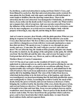 So, brethren, a universal attraction is raying out from Christ’s Cross, and
from Himself to eachof us. But that universal attraction canbe resisted. If a
man plants his feet firmly and wide apart, and holds on with both hands to
some staple or holdfast, then the drawing cannot draw. There is the
attraction, but he is not attracted. You demagnetise Christianity, as all history
shows, if you strike out the death on the Cross fora world’s sin. What is left is
not a magnet, but a bit of scrap iron. And you can take yourselfaway from
the influence of the attractionif you will, some of us by active resistance,some
of us by mere negligence, as a cord castoversome slippery body with the
purpose of drawing it, may slip off, and the thing lie there unmoved.
And so I come to you now, dear friends, with the plain question, What are you
doing in response to Christ’s drawing of you? He has died for you on the
Cross;does that not draw? He lives to bless you; does that not draw? He loves
you with love changeless as a God, with love warm and emotionalas a man;
does that not draw? He speaks to you, I venture to say, through my poor
words, and says, ‘Come unto Me, and I will give you rest’; does that not
draw? We are all in the bog. He stands on firm ground, and puts out a hand.
If you like to clutch it, by the pledge of the nail-prints on the palm, He will lift
you from ‘the horrible pit and the miry clay, and setyour feet upon a rock.’
God grant that all of us may say, ‘Draw us, and we will run after Thee’!
Matthew Henry's Concise Commentary
12:27-33 The sin of our souls was the troubled of Christ's soul, when he
undertook to redeem and save us, and to make his soul an offering for our sin.
Christ was willing to suffer, yet prayed to be savedfrom suffering. Prayer
againsttrouble may well agree with patience under it, and submission to the
will of God in it. Our Lord Jesus undertook to satisfy God's injured honour,
and he did it by humbling himself. The voice of the Fatherfrom heaven,
which had declaredhim to be his beloved Son, at his baptism, and when he
was transfigured, was heard proclaiming that He had both glorified his name,
and would glorify it. Christ, reconciling the world to God by the merit of his
death, broke the powerof death, and castout Satanas a destroyer. Christ,
bringing the world to God by the doctrine of his cross, broke the powerof sin,
and castout Satan as a deceiver. The soul that was at a distance from Christ,
is brought to love him and trust him. Jesus was now going to heaven, and he
would draw men's hearts to him thither. There is power in the death of Christ
to draw souls to him. We have heard from the gospelthat which exalts free
grace, and we have heard also that which enjoins duty; we must from the
heart embrace both, and not separate them.
 