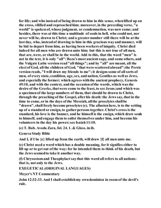 for life; and who instead of being drawn to him in this sense, whenlifted up on
the cross, vilified and reproachedhim; moreover, in the preceding verse, "a
world" is spokenof, whose judgment, or condemnation, was now come; and
besides, there was at this time a multitude of souls in hell, who could not, nor
never will be, drawn to Christ; and a greaternumber still there will be at the
last day, who, insteadof drawing to him in this gracious wayand manner, will
be bid to depart from him, as having been workers of iniquity. Christ died
indeed for all men who are drawn unto him; but this is not true of all men,
that are, were, or shall be in the world. Add to this, that the word "men" is
not in the text, it is only "all":Beza's most ancient copy, and some others, and
the Vulgate Latin version read"all things"; and by "all" are meant, all the
electof God, all the children of God, "that were scatteredabroad";the Persic
version reads, "I will draw my friends to me"; it designs some of all sorts of
men, of every state, condition, age, sex, and nation, Gentiles as wellas Jews,
and especiallythe former; which agrees withthe ancient prophecy, Genesis
49:10, and with the context, and the occasionofthe words, which was the
desire of the Greeks, thatwere come to the feast, to see Jesus;and which was
a specimenof the large numbers of them, that should be drawn to Christ,
through the preaching of the Gospel, afterhis death: the Jews say, that in the
time to come, or in the days of the Messiah, allthe proselytes shallbe
"drawn", shall freely become proselytes (e). The allusionhere, is to the setting
up of a standard or ensign, to gatherpersons together. Christ's cross is the
standard, his love is the banner, and he himself is the ensign, which draw souls
to himself, and engage them to enlist themselves under him, and become his
volunteers in the day his power;see Isaiah11:10.
(e) T. Bab. Avoda Zara, fol. 24. 1. & Gloss. in ib.
Geneva Study Bible
And I, if I be {e} lifted up from the earth, will draw {f} all men unto me.
(e) Christ used a word which has a double meaning, for it signifies either to
lift up or to get out of the way: for he intended them to think of his death, but
the Jews seemedto take it anotherway.
(f) Chrysostomand Theophylact saythat this word all refers to all nations:
that is, not only to the Jews.
EXEGETICAL(ORIGINAL LANGUAGES)
Meyer's NT Commentary
John 12:32-33. And I shall establishmy owndominion in room of the devil’s
rule.
 