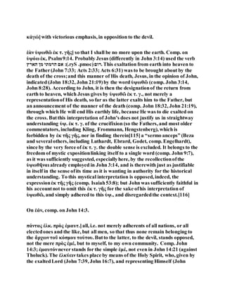 κἀγώ]with victorious emphasis, in opposition to the devil.
ἐὰν ὑψωθῶ ἐκ τ. γῆς] so that I shall be no more upon the earth. Comp. on
ὑψόω ἐκ, Psalm9:14. Probably Jesus (differently in John 3:14) used the verb
‫הארץ‬ ‫מן‬ ‫הרמתי‬ ‫אם‬ :(.ryS .pmoc)‫.רום‬ This exaltation from earth into heaven to
the Father(John 7:33; Acts 2:33; Acts 6:31) was to be brought about by the
death of the cross;and this manner of His death, Jesus, in the opinion of John,
indicated (John 18:32, John 21:19)by the word ὑψωθῶ (comp. John 3:14,
John 8:28). According to John, it is then the designationof the return from
earth to heaven, which Jesus gives by ὑψωθῶ ἐκ τ. γ., not merely a
representationof His death, so far as the latter exalts him to the Father, but
an announcement of the manner of the death (comp. John 18:32, John 21:19),
through which He will end His earthly life, because He was to die exalted on
the cross. Butthis interpretation of John’s does not justify us in straightway
understanding ὑψ. ἐκ τ. γ. of the crucifixion (so the Fathers, and most older
commentators, including Kling, Frommann, Hengstenberg), which is
forbidden by ἐκ τῆς γῆς, nor in finding therein[115]a “sermo anceps” (Beza
and severalothers, including Luthardt, Ebrard, Godet, comp. Engelhardt),
since by the very force of ἐκ τ. γ. the double sense is excluded. It belongs to the
freedom of mystic expositionlinking itself to a single word (comp. John 9:7),
as it was sufficiently suggested, especiallyhere, by the recollectionofthe
ὑψωθῆναι already employed in John 3:14, and is therewith just as justifiable
in itself in the sense ofits time as it is wanting in authority for the historical
understanding. To this mystical interpretation is opposed, indeed, the
expressionἐκ τῆς γῆς (comp. Isaiah53:8); but John was sufficiently faithful in
his accountnot to omit this ἐκ τ. γῆς for the sake ofhis interpretation of
ὑψωθῶ, and simply adhered to this ὑψ., and disregardedthe context.[116]
On ἐάν, comp. on John 14:3.
πάντας ἑλκ. πρὸς ἐμαυτ.]all, i.e. not merely adherents of all nations, or all
electedones and the like, but all men, so that thus none remain belonging to
the ἄρχωντοῦ κόσμου τούτου. Butto the latter, to the devil, stands opposed,
not the mere πρὸς ἐμέ, but to myself, to my own community. Comp. John
14:3; ἐμαυτόνnever stands for the simple ἐμέ, not even in John 14:21 (against
Tholuck). The ἑλκύειν takes place by means of the Holy Spirit, who, given by
the exaltedLord (John 7:39, John 16:7), and representing Himself (John
 