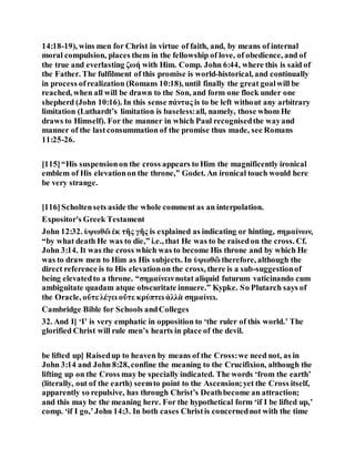 14:18-19), wins men for Christ in virtue of faith, and, by means of internal
moral compulsion, places them in the fellowship of love, of obedience, and of
the true and everlasting ζωή with Him. Comp. John 6:44, where this is said of
the Father. The fulfilment of this promise is world-historical, and continually
in process ofrealization (Romans 10:18), until finally the great goalwill be
reached, when all will be drawn to the Son, and form one flock under one
shepherd (John 10:16). In this sense πάντας is to be left without any arbitrary
limitation (Luthardt’s limitation is baseless:all, namely, those whom He
draws to Himself). For the manner in which Paul recognisedthe wayand
manner of the lastconsummation of the promise thus made, see Romans
11:25-26.
[115]“His suspensionon the cross appears to Him the magnificently ironical
emblem of His elevationon the throne,” Godet. An ironical touch would here
be very strange.
[116]Scholtensets aside the whole comment as an interpolation.
Expositor's Greek Testament
John 12:32. ὑψωθῶ ἐκ τῆς γῆς is explained as indicating or hinting, σημαίνων,
“by what death He was to die,” i.e., that He was to be raisedon the cross. Cf.
John 3:14. It was the cross which was to become His throne and by which He
was to draw men to Him as His subjects. In ὑψωθῶ therefore, although the
direct reference is to His elevationon the cross, there is a sub-suggestionof
being elevatedto a throne. “σημαίνεινnotat aliquid futurum vaticinando cum
ambiguitate quadam atque obscuritate innuere.” Kypke. So Plutarch says of
the Oracle, οὔτε λέγει οὔτε κρύπτει ἀλλὰ σημαίνει.
Cambridge Bible for Schools andColleges
32. And I] ‘I’ is very emphatic in opposition to ‘the ruler of this world.’ The
glorified Christ will rule men’s hearts in place of the devil.
be lifted up] Raisedup to heaven by means of the Cross:we need not, as in
John 3:14 and John 8:28, confine the meaning to the Crucifixion, although the
lifting up on the Cross may be specially indicated. The words ‘from the earth’
(literally, out of the earth) seemto point to the Ascension;yet the Cross itself,
apparently so repulsive, has through Christ’s Deathbecome an attraction;
and this may be the meaning here. For the hypothetical form ‘if I be lifted up,’
comp. ‘if I go,’John 14:3. In both cases Christis concernednot with the time
 