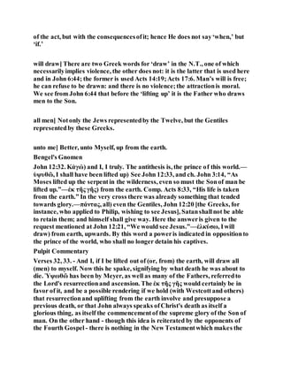 of the act, but with the consequencesofit; hence He does not say‘when,’ but
‘if.’
will draw] There are two Greek words for ‘draw’ in the N.T., one of which
necessarilyimplies violence, the other does not: it is the latter that is used here
and in John 6:44; the former is used Acts 14:19;Acts 17:6. Man’s will is free;
he can refuse to be drawn: and there is no violence;the attractionis moral.
We see from John 6:44 that before the ‘lifting up’ it is the Father who draws
men to the Son.
all men] Notonly the Jews representedby the Twelve, but the Gentiles
representedby these Greeks.
unto me] Better, unto Myself, up from the earth.
Bengel's Gnomen
John 12:32. Κἀγώ) and I, I truly. The antithesis is, the prince of this world.—
ὑψυθῶ, I shall have been lifted up) See John 12:33, and ch. John 3:14, “As
Moses lifted up the serpentin the wilderness, even so must the Sonof man be
lifted up.”—ἐκ τῆς γῆς) from the earth. Comp. Acts 8:33, “His life is taken
from the earth.” In the very cross there was already something that tended
towards glory.—πάντας, all) even the Gentiles, John 12:20 [the Greeks, for
instance, who applied to Philip, wishing to see Jesus], Satanshallnot be able
to retain them; and himself shall give way. Here the answeris given to the
request mentioned at John 12:21, “We would see Jesus.”—ἑλκύσω, Iwill
draw) from earth, upwards. By this word a poweris indicated in oppositionto
the prince of the world, who shall no longer detain his captives.
Pulpit Commentary
Verses 32, 33. - And I, if I be lifted out of (or, from) the earth, will draw all
(men) to myself. Now this he spake, signifying by what death he was about to
die. Ὑψωθῶ has been by Meyer, as well as many of the Fathers, referredto
the Lord's resurrectionand ascension. The ἐκ τῆς γῆς would certainly be in
favor of it, and be a possible rendering if we hold (with Westcottand others)
that resurrectionand uplifting from the earth involve and presuppose a
previous death, or that John always speaks ofChrist's death as itself a
glorious thing, as itself the commencementof the supreme glory of the Son of
man. On the other hand - though this idea is reiterated by the opponents of
the Fourth Gospel - there is nothing in the New Testamentwhich makes the
 