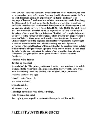 cross ofChrist in itself a symbol of the exaltationof Jesus. Moreover, the next
verse compels a closerreference to "the way in which he was about to die" - a
mode of departure admirably expressedby the term "uplifting." The
language ofJesus to Nicodemus, in which the same word occurs in describing
the lifting up of the Son of man after the fashion in which the serpent was
uplifted in the wilderness, confirms this interpretation of the evangelist, which
we have no claim to traverse (cf. also John 18:32; John 21:19). Christ declared
that the attraction of the cross wouldbe mightier than all the fascinationof
the prince of this world. The word ἐλκύσω, "I will draw," is applied elsewhere
(John 6:44) to the Father's work of grace, whichpreveniently prepares men to
come to Christ. In these words we learn that the attraction of the cross of
Christ will prove to be the mightiest and most sovereignmotive ever brought
to bear on the human will, and, when wielded by the Holy Spirit as a
revelation of the matchless love of God, will involve the most sweeping judicial
sentence that can be pronounced upon the world and its prince. In John 16:11
the belief or the convictionthat the prince of this world has been already
condemned (κέκριται)is one of the great results of the missionof the
Comforter.
Vincent's Word Studies
Be lifted up (ὑψωθῶ)
See on John 3:14. The primary reference is to the cross, but there is included a
reference to the resurrectionand ascension. Bengelsays:"In the very cross
there was already something tending towards glory." Wyc., enhanced.
From the earth (ἐκ τῆς γῆς)
Literally, out of the earth.
Will draw (ἑλκύσω)
See on John 6:44.
All men (πάντας)
Some high authorities read πάντα, all things.
Unto Me (πρὸς ἐμαυτόν)
Rev., rightly, unto myself: in contrastwith the prince of this world.
PRECEPTAUSTIN RESOURCES
 