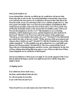 WILLIAM BARCLAY
Jesus claimedthat, when he was lifted up, he would draw all men to him.
Some take this to refer to the Ascensionand think it means that when Jesus
was exaltedin his risen power, he would draw all men to him. But that is far
from the truth. Jesus was referring to his Cross--andthe people knew it. And
once again--inevitably--they were moved to incredulous astonishment. How
could anyone possibly connectthe Son of Man and a cross? Was notthe Son
of Man the invincible leader at the head of the irresistible armies of heaven?
Was not his kingdom to lastfor ever? "His dominion is an everlasting
dominion, which shall not pass away, and his kingdom one that shall not be
destroyed" (Daniel 7:14). Was it not said of the prince of the golden age:
"David my servant shall be their prince for ever"? (Ezekiel37:25). Had Isaiah
not saidof the ruler of the new world: "Ofthe increase ofhis government and
of peace there shall be no end"? (Isaiah 9:7). Did the Psalmists not sing of this
endless kingdom? "I will establish your descendants forever, and build your
thrones for all generations"(Psalms 89:4). The Jews connectedthe Son of
Man with an everlasting kingdom, and here was he, who claimed to be the Son
of Man, talking about being lifted up upon a cross. Who was this Son of Man,
whose kingdom was to end before it had begun?
The lessonofhistory is that Jesus was right. It was on the magnetof the Cross
that he pinned his hopes; and he was right because love will live long after
might is dead.
As Kipling had it:
Far-calledour navies melt away;
On dune and headland sinks the fire;
Lo, all our pomp of yesterday
Is one with Nineveh and Tyre!
Nineveh and Tyre are only names now, but Christ lives on.
 