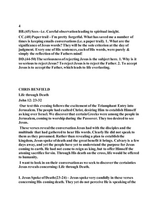 4
BB.(45)Sees -i.e. Careful observationleading to spiritual insight.
CC.(48)Papertrail - I’m pretty forgetful. What has saved me a number of
times is keeping emails conversations (i.e. a paper trail). 1. What are the
significance ofJesus words? Theywill be the sole criterion at the day of
judgment. Every one of His sentences,eachofHis words, were purely &
simply the reflection of the Fathers mind!
DD.(44-50)The seriousnessofrejecting Jesus is the subject here. 1. Why is it
so serious to rejectJesus? To rejectJesus is to reject the Father. 2. To accept
Jesus is to acceptthe Father, which leads to life everlasting.
CHRIS BENFIELD
Life through Death
John 12: 23-32
Our text this evening follows the excitement of the Triumphant Entry into
Jerusalem. The people had exalted Christ, desiring Him to establish Himself
as king over Israel. We discoverthat certainGreeks were among the people in
Jerusalem, coming to worship during the Passover. They too desired to see
Jesus.
These verses revealthe conversationJesus had with the disciples and the
multitude that had gatheredto hear His words. Clearly He did not speak to
them as they presumed. Rather than revealing a plan to establishthe
kingdom, Jesus spoke ofdeath and the greatbenefit it brings. Calvary is a few
days away, and yet the people have yet to understand the purpose for Jesus
coming to earth. He had not come to reign as king, but to offer Himself the
atoning sacrifice forsin. Through His death on the cross, life would be offered
to humanity.
I want to look in on their conversationas we seek to discoverthe certainties
Jesus reveals concerning:Life through Death.
I. Jesus Spoke ofDeath(23-24)– Jesus spokevery candidly in these verses
concerning His coming death. They yet do not perceive He is speaking ofthe
 
